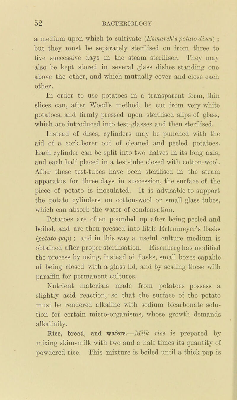 a medium upon which to cultivate (Esmarch's potato discs) ; but they must be separately sterilised on from three to five successive days in the steam steriliser. They may also be kept stored in several glass dishes standing one above the other, and which mutually cover and close each other. In order to use potatoes in a transparent form, thin slices can, after Wood’s method, be cut from very white potatoes, and firmly pressed upon sterilised slips of glass, which are introduced into test-glasses and then sterilised. Instead of discs, cylinders may be punched with the aid of a, cork-borer out of cleaned and peeled potatoes. Each cylinder can be split into two halves in its long axis, and each half placed in a test-tube closed with cotton-wool. After these test-tubes have been sterilised in the steam apparatus for three days m succession, the surface of the piece of potato is inoculated. It is advisable to support the potato cylinders on cotton-wool or small glass tubes, which can absorb the water of condensation. Potatoes are often pounded up after being peeled and boiled, and are then pressed into little Erlenmeyer’s flasks {potato jjap); and in this way a useful culture medium is obtained after proper sterilisation. Eisenberg has modified the process by using, instead of flasks, small boxes capable of being closed with a glass lid, and by sealing these with paraffin for permanent cultures. Nutrient materials made from potatoes possess a slightly acid reaction, so that the surface of the potato must be rendered alkaline with sodium bicarbonate solu- tion for certain micro-organisms, whose growth demands alkalinity. Rice, bread, and wafers.—Milk rice is prepared by mixing skim-milk with two and a half times its quantity of powdered rice. This mixture is boiled until a thick pap is