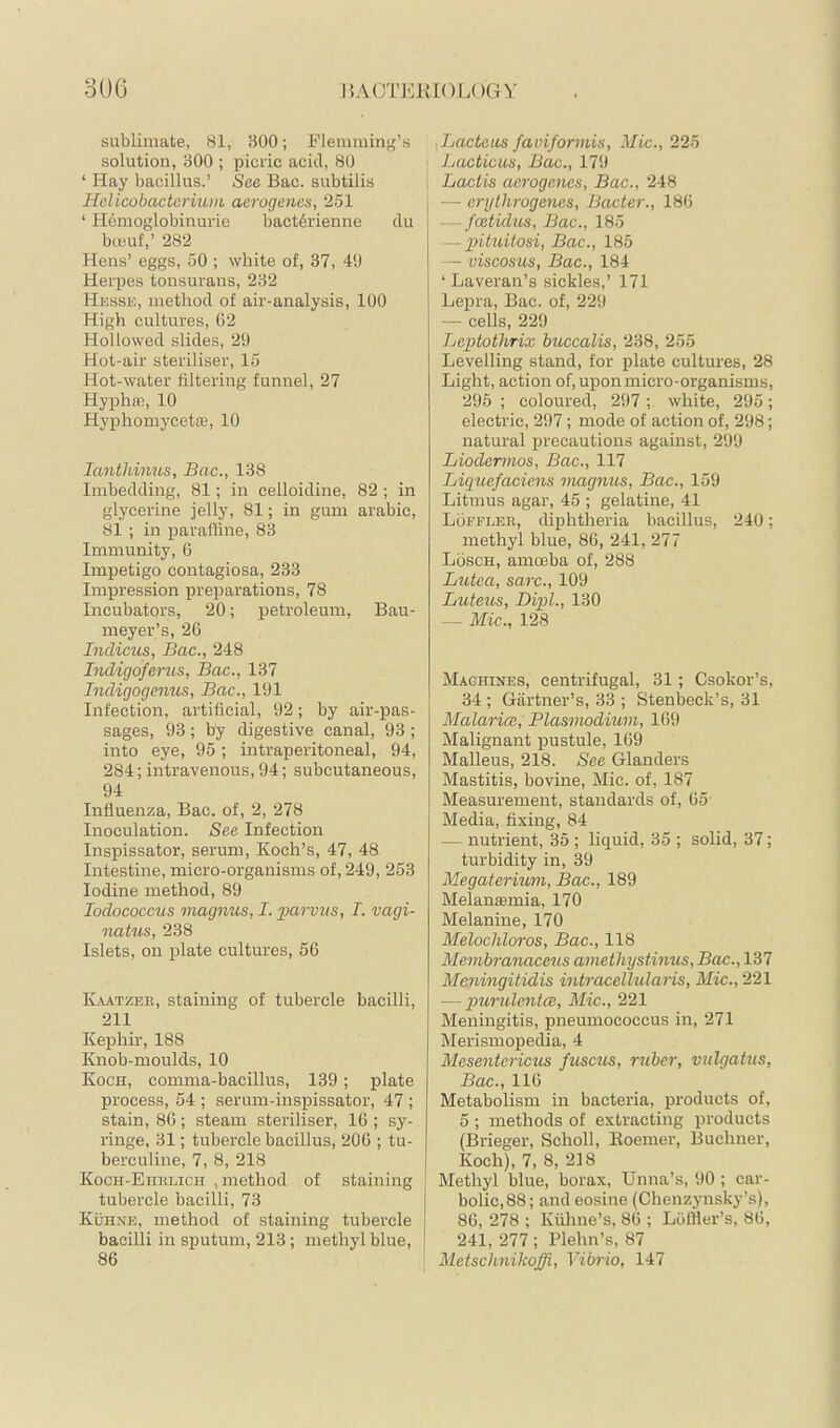 3U6 IJACTKRIOI.C )GV sublimate, 81, 300; Flenimin^f’s solution, 300 ; picric acid, 80 ‘ Hay bacillus.’ See Bac. subtilis Helicobacterium aerogenes, 251 ‘ Hemoglobinm-ie bact6rienne du bmuf,’ 282 Hens’ eggs, 50 ; white of, 37, 4!) Herpes tonsurans, 232 Hesse, method of air-analysis, 100 High cultures, (32 Hollowed slides, 29 Hot-air steriliser, 15 Hot-water filtering funnel, 27 Hyphre, 10 Hyphomycette, 10 lanthimis, Bac., 138 Imbedding, 81; in celloidine, 82 ; in glycerine jelly, 81; in gum arabic, 81 ; in paraffine, 83 Immunity, 6 Impetigo contagiosa, 233 Impression preparations, 78 Incubators, 20; petroleum, Bau- ineyer’s, 26 Indiens, Bac., 248 Indigoferzis, Bac., 137 Indigogenus, Bac., 191 Infection, artificial, 92; by air-pas- sages, 93; by digestive canal, 93 ; into eye, 95; intraperitoneal, 94, 284; intravenous, 94; subcutaneous, 94 Influenza, Bac. of, 2, 278 Inoculation. See Infection Inspissator, serum, Koch’s, 47, 48 Intestine, micro-organisms of, 249, 253 Iodine method, 89 lodococcus magnus, I. parvus, I. vagi- natus, 238 Islets, on plate cultures, 56 ILvatzee, staining of tubercle bacilli, 211 Kephir, 188 Knob-moulds, 10 Koch, comma-bacillus, 139; plate process, 54 ; serum-inspissator, 47 ; stain, 86; .steam steriliser, 16 ; sy- ringe, 31; tubercle bacillus, 206 ; tu- berculine, 7, 8, 218 KocH-Enimicn , method of staining tubercle bacilli, 73 Kühne, method of staining tubercle bacilli in sputum, 213; methyl blue, 86 ■ Lacteus faviformis, Mic., 225 Lacticiis, Bac., 179 i Lactis aerogenes, Bac., 248 I — erythrogenes, Bacter., 186 — feetidus, Bac., 185 — pituitosi, Bac., 185 — viscosus, Bac., 184 ‘ Laveran’s sickles,’ 171 Lepra, Bac. of, 229 — cells, 229 Leptothrix buccalis, 238, 255 Levelling stand, for plate cultures, 28 Light, action of, upon micro-organisms, 295 ; coloured, 297 ; white, 295; electric, 297; mode of action of, 298; natural precautions against, 299 Liodermos, Bac., 117 Liquefaciens niagnus, Bac., 159 Litmus agar, 45 ; gelatine, 41 Löffler, diphtheria bacillus, 240; methyl blue, 86, 241, 277 Lösch, amoeba of, 288 Lutca, sarc., 109 Luteus, Dipl., 130 — Mic., 128 Machines, centrifugal, 31; Csokor’s, 34 ; Giirtner’s, 33 ; Stenbeck’s, 31 Malaria:, Plasmodium, 169 Malignant pustule, 169 Malleus, 218. See Glanders Mastitis, bovine, Mic. of, 187 Measurement, standards of, 65 Media, fixing, 84 — nutrient, 35 ; liquid, 35 ; solid, 37; turbidity in, 39 Megaterium, Bac., 189 Melanasmia, 170 Melanine, 170 Melochloros, Bac., 118 Membranaceus amethystinus, Bac., 137 Meningitidis intracellularis, Mic., 221 — jmrulentai, Mic., 221 Meningitis, pneumococcus in, 271 Merismopedia, 4 Mesenterictis fusc^ts, ruber, vulgatus, Bac., 116 Metabolism in bacteria, products of, 5 ; methods of extracting products (Brieger, Scholl, Roemer, Buchner, Koch), 7, 8, 218 Methyl blue, borax, Unna’s, 90 ; car- bolic,88; andeosine (Chenzynsky’s), 86, 278 ; Kiiline’s, 86 ; Loffier’s, 86, 241, 277 ; Plehn’s, 87 Metschnikoffi, Vibrio, 147
