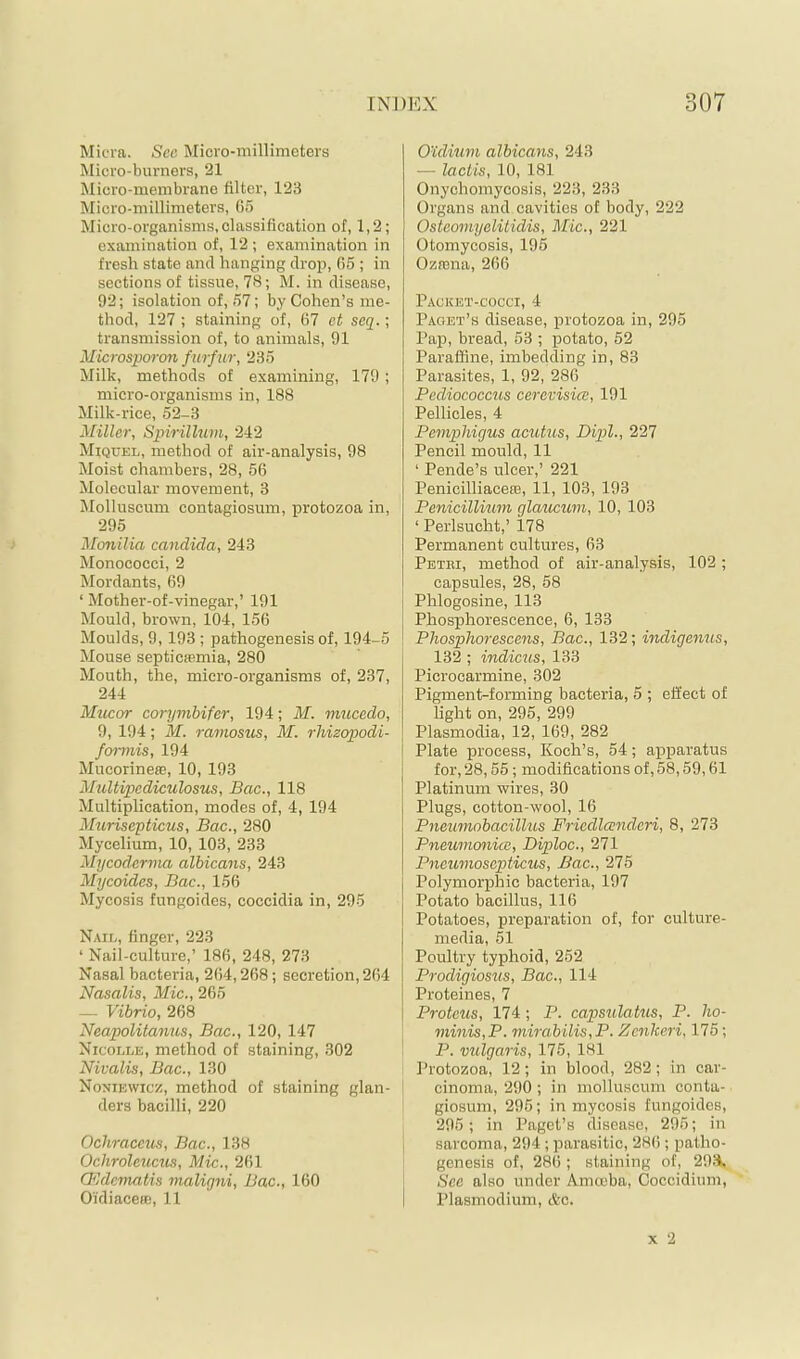 Micra. See Micro-millimeters Micro-burners, 21 Micro-membrane filter, 123 Micro-millimeters, 65 Micro-organisms, classification of, 1,2; examination of, 12; examination in fresh state and hanging drop, 65 ; in sections of tissue, 78; M. in disease, 92; isolation of, 57; by Cohen’s me- thod, 127 ; staining of, 67 et seq.; transmission of, to animals, 91 Microsporon furfur, 235 Milk, methods of examining, 179; micro-organisms in, 188 Milk-rice, 52-3 Miller, Spirillum, 242 Miquel, method of air-analysis, 98 Moist chambers, 28, 56 Molecular movement, 3 Molluscum contagiosum, protozoa in, 295 Monilia Candida, 243 Monococci, 2 Mordants, 69 ‘ Mother-of-vinegar,’ 191 Mould, brown, 104, 156 Moulds, 9,193 ; pathogenesis of, 194-5 Mouse septicffimia, 280 Mouth, the, micro-organisms of, 237, 244 Mucor corymbifer, 194; M. mucedo, 9, 194; M. ramosus, M. rhizeypodi- f01-mis, 194 Mucorinese, 10, 193 MuUipediculosus, Bac., 118 Multiplication, modes of, 4, 194 Murisepticus, Bac., 280 Mycelium, 10, 103, 233 Mycoderma albicans, 243 Mycoides, Bac., 156 Mycosis fungoides, coccidia in, 295 Nail, finger, 223 ‘ Nail-culture,’ 186, 248, 273 Nasal bacteria, 264,268; secretion,264 Nasalis, Mic., 265 — Vibrio, 268 Neapolilanus, Bac., 120, 147 Nicolle, method of staining, 302 Nivalis, Bac., 130 Noniewicz, method of staining glan- ders bacilli, 220 Ochraceus, Bac., 138 Ochroleucus, Mic., 261 Q^dematis maligni, Bac., 160 Oidiaceae, 11 Ouliuni albicans, 243 — laclis, 10, 181 Onychomycosis, 223, 233 Organs and cavities of body, 222 Osteomyelitidis, Mic., 221 Otomycosis, 195 Oznina, 266 Packet-cocci, 4 Paget’s disease, protozoa in, 295 Pap, bread, 53 ; potato, 52 Paraffine, imbedding in, 83 Parasites, 1, 92, 286 Pediococcus cercvisicc, 191 Pellicles, 4 Pemphigus acutus, Dipl., 227 Pencil mould, 11 ‘ Pende’s ulcer,’ 221 PenicilliacesB, 11, 103, 193 Penicillium glaucum, 10, 103 ‘ Perlsucht,’ 178 Permanent cultures, 63 Petri, method of air-analysis, 102; capsules, 28, 58 I Phlogosine, 113 I Phosphorescence, 6, 133 ! Phosphorescens, Bac., 132; indigenus, 132 ; indicus, 133 Picrocarmine, 302 Pigment-forming bacteria, 5 ; effect of light on, 295, 299 Plasmodia, 12, 169, 282 Plate process, Koch’s, 54; apparatus for, 28,55; modifications of, 58,59,61 Platinum wires, 30 Plugs, cotton-wool, 16 Pneumobacillus Friedlcendcri, 8, 273 PneumonicB, Diploc., 271 Pneumoscpticus, Bac., 275 Polymorphic bacteria, 197 Potato bacillus, 116 Potatoes, preparation of, for culture- media, 51 Poultry typhoid, 252 Prodigiosus, Bac., 114 Proteines, 7 Proteus, 174 ; P. capsulatus, P. ho- minis,P. mirabilis,P. Zenkeri, 175; P. vulgaris, 175, 181 Protozoa, 12; in blood, 282; in car- cinoma, 290; in molluscum conta- ' giosum, 295; in mycosis fungoides, 295; in Paget’s disease, 296; in 1 sarcoma, 294 ; parasitic, 286 ; patho- genesis of, 286 ; staining of, 29:4, See also under Amoeba, Coccidinm, I Plasmodium, &c.