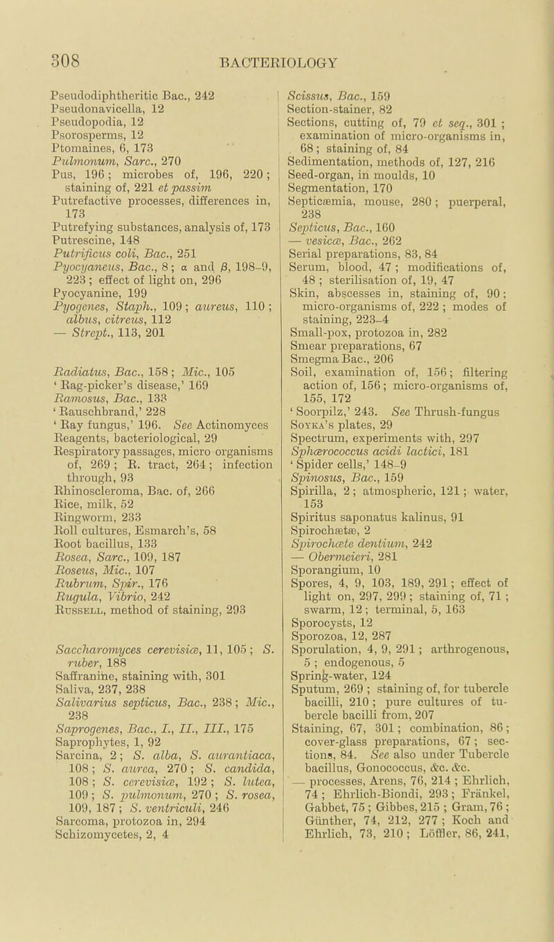 Pseudodiphtheritic Bac., 242 Pseudonavicella, 12 Pseudopodia, 12 Psorosperms, 12 Ptomaines, 6, 173 Pulmonum, Save., 270 Pus, 196; microbes of, 196, 220; staining of, 221 et passim Putrefactive processes, differences in, 173 Putrefying substances, analysis of, 173 Putrescine, 148 Putrificus coli, Bac., 251 Pyocyancus, Bac., 8; a and ß, 198-9, 223 ; effect of light on, 296 Pyocyanine, 199 Pyogenes, Staph., 109 ; atireus, 110 ; albtcs, citreus, 112 — Strept., 113, 201 Badiatus, Bac., 158 ; Mic., 105 ‘ Eag-picker’s disease,’ 169 Bamosus, Bac., 133 ‘ Eauschbrand,’ 228 ‘ Eay fungus,’ 196. See Actinomyces Eeagents, bacteriological, 29 Eespiratory passages, micro organisms of, 269; E. tract, 264; infection through, 93 Ehinoscleroma, Bac. of, 266 Eice, milk, 52 Eingworm, 233 Eoll cultures, Esmarch’s, 58 Eoot bacillus, 133 Bosea, Sarc., 109, 187 Boseus, Mic., 107 Bubrum, Sgdr., 176 Btigula, Vibrio, 242 Eussell, method of staining, 293 Saccharomyces cerevisicB, 11,105 ; S. rtiber, 188 Saffranine, staining \vith, 301 Saliva, 237, 238 Salivaritis septicus, Bac., 238; Mic., 238 Saprogenes, Bac., L, II., III., 175 Saprophytes, 1, 92 Sarcina, 2; S. alba, S. aurantiaca, 108; S. aurea, 270; S. Candida, 108; S. ccrevisice, 192 ; 8. lutea, 109 ; S. pulmomum, 270 ; S. rosea, \ 109, 187 ; S. ventriculi, 246 i Sarcoma, protozoa in, 294 | Schizomycetes, 2, 4 | ] Scissus, Bac., 159 Section-stainer, 82 Sections, cutting of, 70 ct seq., 301 ; ' examination of micro-organisms in, 68 ; staining of, 84 Sedimentation, methods of, 127, 216 Seed-organ, in moulds, 10 ' Segmentation, 170 Septictemia, mouse, 280; puerperal, 238 Septicus, Bac., 160 — vesica:, Bac., 262 Serial preparations, 83, 84 Serum, blood, 47 ; modifications of, 48 ; sterilisation of, 19, 47 Skin, abscesses in, staining of, 90; micro-organisms of, 222 ; modes of staining, 223-4 Small-pox, j)rotozoa in, 282 Smear preparations, 67 Smegma Bac., 206 Soil, examination of, 156; filtering action of, 156; micro-organisms of, 155, 172 ‘ Soorpilz,’ 243. See Thrush-fungus Soyica’s plates, 29 Spectrum, experiments with, 297 Sphcerococcus acidi lactici, 181 ‘ Spider cells,’ 148-9 Spitwsus, Bac., 159 Spirilla, 2; atmospheric, 121; water, 153 Spiritus saponatus kalinus, 91 Spirochaeta3, 2 Spirocha:te dentium, 242 — Obermeieri, 281 Sporangium, 10 Spores, 4, 9, 103, 189, 291; effect of light on, 297, 299 ; staining of, 71 ; swarm, 12 ; terminal, 5, 163 Sporocysts, 12 Sporozoa, 12, 287 Sporulation, 4, 9, 291; arthrogenous, 5 ; endogenous, 5 Spring-water, 124 Sputum, 269 ; staining of, for tubercle bacilli, 210 ; pure cultures of tu- bercle bacilli from, 207 Staining, 67, 301; combination, 86; cover-glass preparations, 67; sec- tions, 84. See also under Tubercle bacillus. Gonococcus, Ac. &c. — processes, Arens, 76, 214 ; Ehrlich, 74 ; Ehrlich-Biondi, 293 ; Frankel, Gabbet, 75; Gibbes, 215 ; Gram, 76; Günther, 74, 212, 277 ; Koch and Ehrlich, 73, 210 ; Löffler, 86, 241,