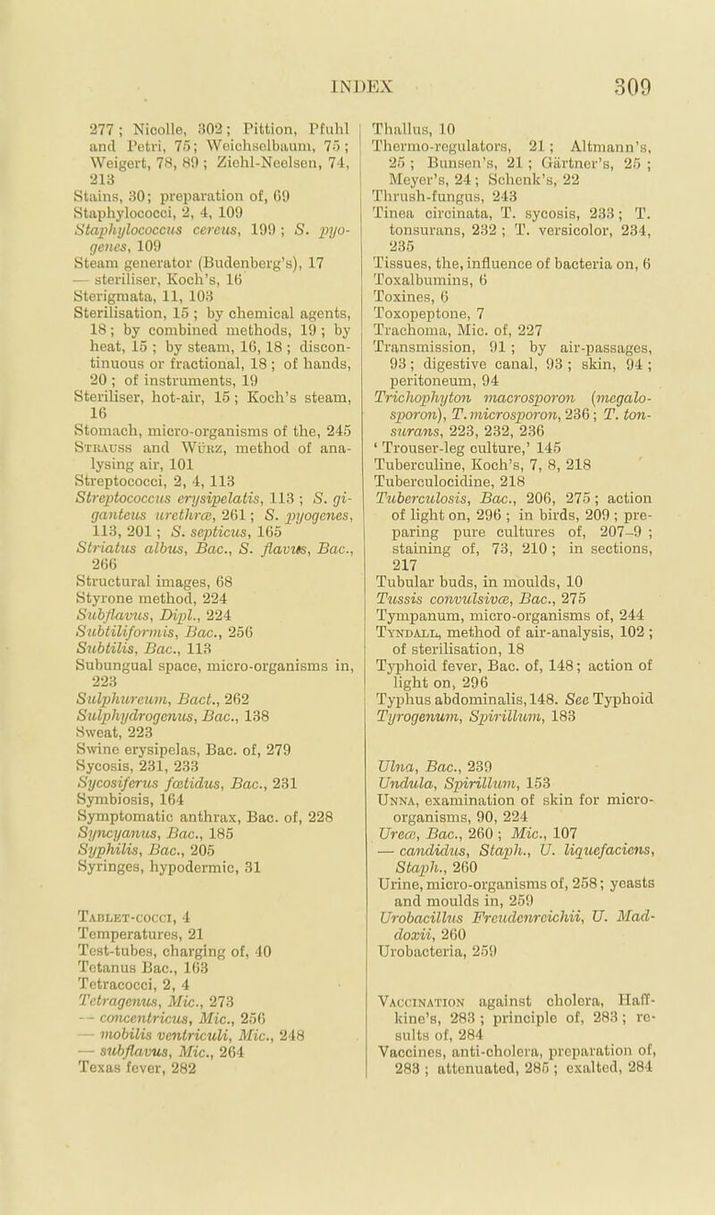 277 ; Nioolle, 302; Pittion, Pfuhl | and Petri, 75; Woichsolbaum, 75; * Weigert, 78, 89; Ziehl-Neolsen, 74, j 213 1 Stains, 30; preparation of, 09 j Staphylococci, 2, 4, 109 Staphylococcus cereus, 199 ; S. pyo- genes, 109 Steam generator (Budenberg’s), 17 — steriliser, Koch’s, 16 Sterigmata, 11, 103 I Sterilisation, 15 ; by chemical agents, 18; by combined methods, 19 ; by heat, 15 ; by steam, 16,18 ; discon- tinuous or fractional, 18 ; of hands, 20 ; of instruments, 19 Steriliser, hot-air, 15; Koch’s steam, 16 Stomach, micro-organisms of the, 245 Stuauss and Wükz, method of ana- lysing air, 101 Streptococci, 2, 4, 113 Streptococcus erysipelatis, 113 ; S. gi- ganteus urcthrce, 261; S. pyogenes, 113, 201; S. septicus, 165 Striatus albus, Bac., S. flavtts, Bac., 266 Structural images, 68 Styrone nrethod, 224 Subflamis, Dipl., 224 Subtiliformis, Bac., 256 Subtilis, Bac., 113 Subungual space, micro-organisms in, 223 Sulphurcum, BacL, 262 Sulphydrogenus, Bac., 138 Sweat, 223 Srvinc erysipelas, Bac. of, 279 Sycosis, 231, 233 Sycosiferus fcetidus, Bac., 231 Symbiosis, 164 Symptomatic anthrax, Bac. of, 228 Syncyanus, Bac., 185 Syphilis, Bac., 205 Syringes, hypodermic, 31 Tablet-cocci, 4 Temperatures, 21 Test-tubes, charging of, 40 Tetanus Bac., 163 Tetracocci, 2, 4 Tctragemis, Mic., 273 — coticentricics, Mic., 256 — mobilis ventriculi, Mic., 248 — subflavus, Mic., 264 Texas fever, 282 Thallus, 10 Thermo-regulators, 21; Altmann’s, 25 ; Bunsen’s, 21 ; Giirtncr’s, 25 ; Meyer’s, 24; Schenk’s, 22 Tlmish-fungus, 243 Tinea circinata, T. sycosis, 233; T. tonsurans, 232 ; T. versicolor, 234, 235 Tissues, the, influence of bacteria on, 6 Toxalbumins, 6 Toxines, 6 Toxopeptone, 7 Trachoma, Mic. of, 227 Transmission, 91 ; by air-passages, 93; digestive canal, 93 ; skin, 94 ; peritoneum, 94 Trichophyton macrosporon (mcgalo- sporon), T.microsporon,2^%\ T. ton- surans, 223, 232, 236 ‘ Trouser-leg culture,’ 145 Tuberculine, Koch’s, 7, 8, 218 Tuberculocidine, 218 Tuberculosis, Bac., 206, 275; action of light on, 296 ; in birds, 209 ; pre- paring pure cultures of, 207-9 ; staining of, 73, 210; in sections, 217 Tubular buds, in moulds, 10 Tussis convulsivcB, Bac., 275 Tympanum, micro-organisms of, 244 Tyndall, method of air-analysis, 102 ; of sterilisation, 18 Typhoid fever, Bac. of, 148; action of light on, 296 Typhus abdominalis, 148. See Typhoid Tyrogenum, Spirillum, 183 Ulna, Bac., 239 Undula, Spirilltcm, 153 Unna, examination of skin for micro- organisms, 90, 224 Ureoi, Bac., 260 ; Mic., 107 — candidus. Staph., U. liguefaciens. Staph., 260 Urine, micro-organisms of, 258; yeasts and moulds in, 259 Urobacillus Frcudcnrcichii, U. Mad- doxii, 260 Urobacteria, 259 Vaccination against cholera, HaiT- kine’s, 283 ; principle of, 283; re- sults of, 284 Vaccines, anti-cholera, preparation of, 283 ; attenuated, 285 ; exalted, 284