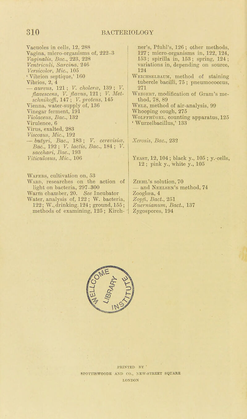 Vacuoles in cells, 12, 288 Vagina, micro-organisms of, 222-3 Vaginalis, Bac., 223, 228 Ventriculi, Sarcina, 246 Versicolor, Mic., 105 ‘ Vibrion septique,’ 160 Vibrios, 2, 4 — aureus, 121; V. cholera:, 130 ; V. flavescens, V. flavus, 121; V. Met- sclmihoffi, 147 ; V. proteus, 145 Vienna, water-supply of, 136 Vinegar ferment, 191 Violaceus, Bac., 132 Virulence, 6 Virus, exalted, 283 Viscosiis, Mic., 192 — butyri, Bac., 183; V. ccrevisica, Bac., 192 ; V. lactis, Bac., 184 ; V. sacchari, Bac., 193 Viticulosics, Mic., 106 Wafebs, cultivation on, 53 Ward, researches on the action of light on bacteria, 297-300 Warm chamber, 20. See Incubator Water, analysis of, 122 ; W. bacteria, 122; W., drinking, 124; ground, 155; methods of examining, 125 ; Kirch- ner’s, Pfuhl’s, 126 ; other methods, 127; micro-organisms in, 122, 124, 153; spirilla in, 153; spring, 124 ; variations in, depending on source, 124 Weichselbaüji, method of staining tubercle bacilli, 75 ; pneumococcus, 271 Weigert, modification of Gram’s me- thod, 78, 89 Welz, method of air-analysis, 99 Whooping cough, 275 WoLFFHÜGEL, couuting apparatus, 125 ‘ Wurzelbacillus,’ 133 Xerosis, Bac., 232 Yeast, 12,104; black y., 105 ; y.-ceUs, 12 ; pink y., white y., 105 Ziehl’s solution, 70 — and Neelsen’s method, 74 Zoogloea, 4 Zopfi, BacL, 251 Zuernianum, BacL, 137 Zygospores, 194 rniNTEi) HY ' SPO’ITISWOODB AND CO., NEW-STREKT SQUARE I.OXDON