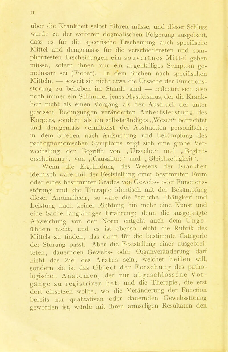 über die Krankheit selbst führen müsse, und dieser Schluss wurde zu der weiteren dogmatischen Folgerung ausgebaut, dass es für die specifische Erscheinung auch specifische Mittel und demgemäss für die verschiedensten und com- plicirtesten Erscheinungen ein souveränes Mittel geben müsse, sofern ihnen nur ein augenfälliges Symptom ge- meinsam sei (Fieber). In dem Suchen nach specifischen Mitteln, — soweit sie nicht etwa die Ursache der Functions- störung zu beheben im Stande sind — reflectirt sich also noch immer ein Schimmer jenes Mysticismus, der die Krank- heit nicht als einen Vorgang, als den Ausdruck der unter gewissen Bedingungen veränderten Arbeitsleistung des Körpers, sondern als ein selbstständiges „Wesen betrachtet mid demgemäss vermittelst der Abstraction personificirt; in dem Streben nach Aufsuchung und Bekämpfung des pathognomonischen Symptoms zeigt sich eine grobe Ver- wechslung der Begriffe von „Ursache und „Begleit- erscheinung, von „Causalität und „Gleichzeitigkeit. Wenn die Ergründimg des Wesens der Krankheit identisch wäre mit der Feststellung einer bestimmten Form oder eines bestimmten Grades von Gewebs- oder Functions- störung und die Therapie identisch mit der Bekämpfung dieser Anomalieen, so wäre die ärztliche Thätigkeit mrd Leistung nach keiner Richtung hin mehr eine Kunst und eine Sache langjähriger Erfahrung; denn die ausgeprägte Abweichmrg von der Norm entgeht auch dem Unge- übten nicht, und es ist ebenso leicht die Rubrik des Mittels zu finden, das dann für die bestimmte Categorie der Störung passt. Aber die Feststellung einer ausgebrei- teten, dauernden Gewebs- oder Organveränderung darf nicht das Ziel des Arztes sein, welcher heilen will, sondern sie ist das Object der Forschung des patho- logischen Anatomen, der nur abgeschlossene Vor- gänge zu registriren hat, und die Tlierapie, die erst dort einsetzen wollte, wo die Veränderung der Function bereits zur qualitativen oder dauernden Gewebsstörung geworden ist, würde mit ihren armseligen Resultaten den