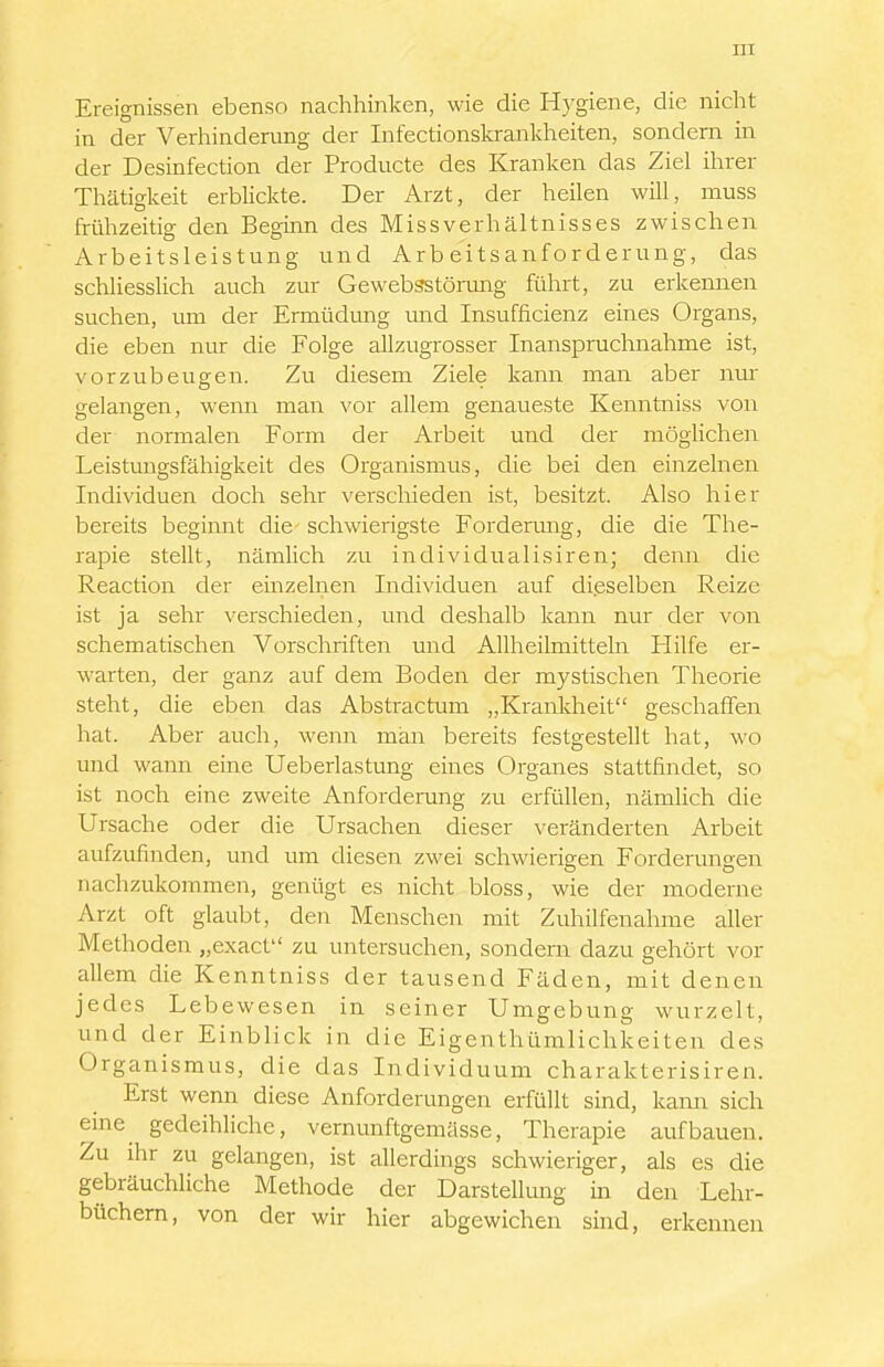 Ereignissen ebenso nachhinken, wie die Hygiene, die nicht in der Verhinderung der Infectionskrankheiten, sondern in der Desinfection der Producte des Krauken das Ziel ihrer Thätigkeit erblickte. Der Arzt, der heilen will, muss frühzeitig den Beginn des Missverhältnisses zwischen Arbeitsleistung und Arbe'itsanforderung, das schliesslich auch zur Gewebsstörung führt, zu erkennen suchen, um der Ermüdung und Insufficienz eines Organs, die eben nur die Folge allzugrosser Inanspruchnahme ist, vorzubeugen. Zu diesem Ziele kann man aber nur gelangen, wenn man vor allem genaueste Kenntniss von der normalen Form der Arbeit und der möglichen Leistungsfähigkeit des Organismus, die bei den einzelnen Individuen doch sehr verschieden ist, besitzt. Also hier bereits beginnt die schwierigste Forderung, die die The- rapie stellt, nämlich zu individualisiren; denn die Reaction der emzelnen Individuen auf dieselben Reize ist ja sehr verschieden, und deshalb kann nur der von schematischen Vorschriften und Allheilmitteln Hilfe er- warten, der ganz auf dem Boden der mystischen Theorie steht, die eben das Abstractum „Kranldieit geschaffen hat. Aber auch, wenn man bereits festgestellt hat, wo und wann eine Ueberlastung eines Organes stattfindet, so ist noch eine zweite Anforderung zu erfüllen, nämlich die Ursache oder die Ursachen dieser veränderten Arbeit aufzufinden, und um diesen zwei schwierigen Forderungen nachzukommen, genügt es nicht bloss, wie der moderne Arzt oft glaubt, den Menschen mit Zuhilfenahme aller Methoden „exact zu untersuchen, sondern dazu gehört vor allem die Kenntniss der tausend Fäden, mit denen jedes Lebewesen in seiner Umgebung wurzelt, und der Einblick in die Eigenthümlichkeiten des Organismus, die das Individuum charakterisiren. Erst wenn diese Anforderungen erfüllt sind, kann sich eine gedeihliche, vernunftgemässe, Therapie aufbauen. Zu ihr zu gelangen, ist allerdings schwieriger, als es die gebräuchliche Methode der Darstellung m den Lehr- büchern, von der wir hier abgewichen sind, erkennen