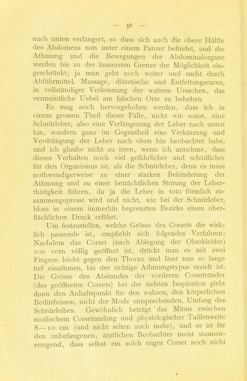 nach unten verlängert, so dass sich auch die obere Hälfte des Abdomens nun unter einem Panzer befindet, und die Athmung und die Bewegungen der Abdominalorgane werden bis zu der äussersten Grenze der Möglichkeit ein- geschränkt; ja man geht noch weiter und sucht durch Abführmittel, Massage, diätetische und Entfettungscuren, in vollständiger Verkennung der wahren Ursachen, das vermeintliche Uebel am falschen Orte zu beheben. Es mag noch hervorgehoben werden, dass ich in einem grossen Theil dieser Fälle, nicht wie sonst, eine Schnürleber, also eine Verlängerung der Leber nach rmten hin, sondern ganz im Gegentheil eine Verkürzung und Verdrängimg der Leber nach oben hin beobachtet habe, und ich glaube nicht zu irren, wenn ich annehme, dass dieses Verhalten noch viel gefährlicher rmd schädlicher für den Organismus ist, als die Schnürleber, denn es muss nothwendigerweise zu einer starken Behinderung der Athmung imd zu einer beträchtlichen Störung der Leber- thätigkeit führen, da ja die Leber in toto fönnlich zu- sammengepresst wird und nicht, wie bei der Schnürleber, bloss in einem immerhin begrenzten Bezirke einen ober- flächlichen Druck erfährt. Um festzustellen, welche Grösse des Corsets die wirk- lich passende ist, empfiehlt sich folgendes Verfahren: Nachdem das Corset (nach Ablegmig der Oberkleider) von vorn völlig geöffnet ist, drückt man es mit zwei Fingern leicht gegen den Thorax und lässt mm so lange tief einathmen, bis der richtige Athmungstypus erzielt ist. Die Grösse des Abstandes der vorderen Corsetränder (des geöffneten Corsets) bei der tiefsten Inspiration giebt dann den Anhaltspunkt für den wahren, den körperlichen Bedürfnissen, nicht der Mode entsprechenden. Umfang des Schnürleibes. Gewöhnlich beträgt das Minus zwischen modischem Corsetumfang und physiologischer Taillenweite 8 lo cm (und nicht selten auch mehr), und es ist für den unbefangenen, ärztlichen Beobachter meist staunen- erregend, dass selbst ein solch enges Corset noch nicht