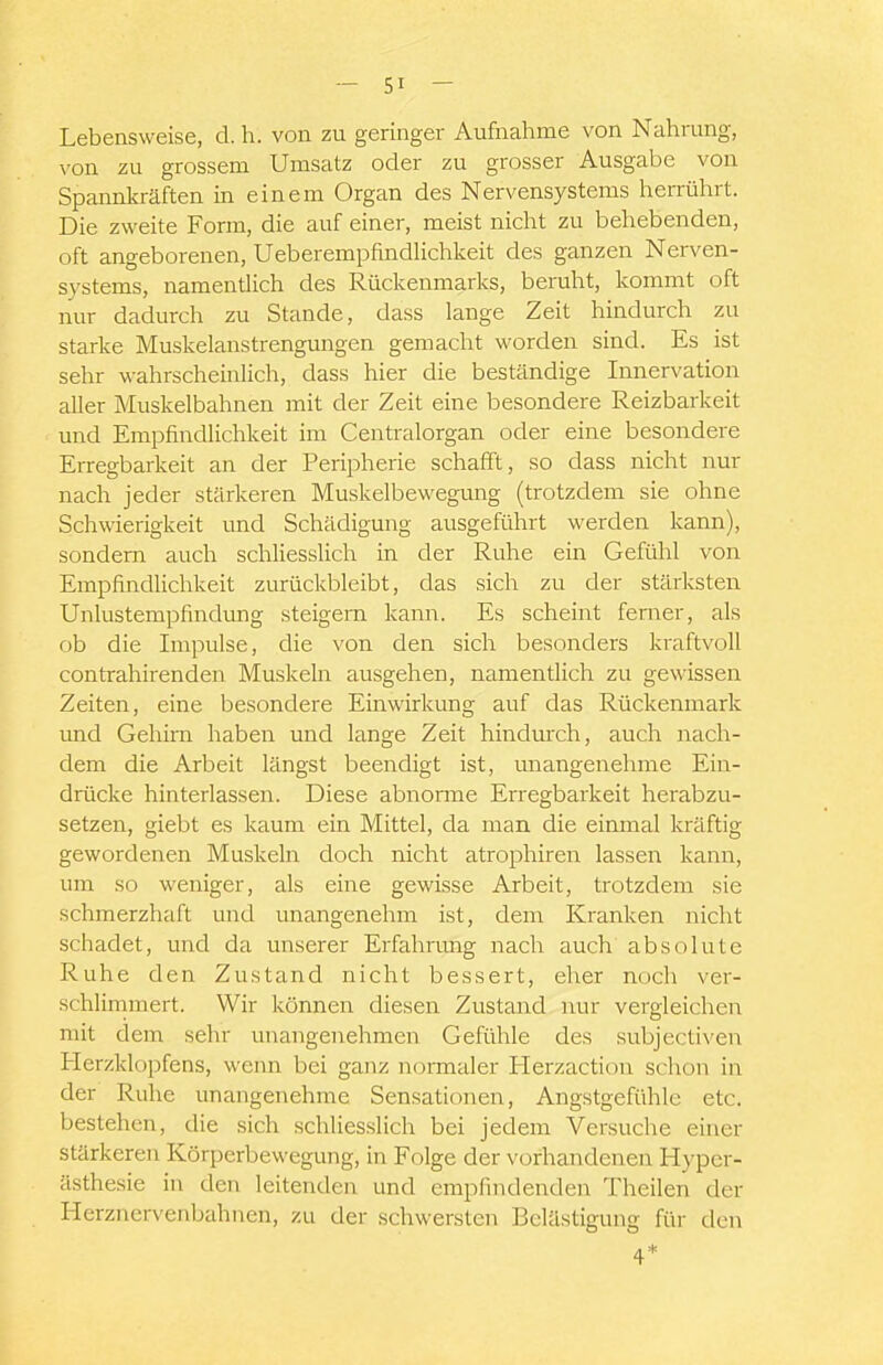 Lebensweise, d. h. von zu geringer Aufnahme von Nahrung, von zu grossem Umsatz oder zu grosser Ausgabe von Spannkräften in einem Organ des Nervensystems herrührt. Die zweite Form, die auf einer, meist nicht zu behebenden, oft angeborenen, UeberempfindUchkeit des ganzen Nerven- systems, namentlich des Rückenmarks, beruht, kommt oft nur dadurch zu Stande, dass lange Zeit hindurch zu starke Muskelanstrengungen gemacht worden sind. Es ist sehr wahrscheinlich, dass hier die beständige Innervation aller Muskelbahnen mit der Zeit eine besondere Reizbarkeit und Empfindlichkeit im Centraiorgan oder eine besondere Erregbarkeit an der Peripherie schafft, so dass nicht nur nach jeder stärkeren Muskelbewegung (trotzdem sie ohne Schwierigkeit und Schädigung ausgeführt werden kann), sondern auch schliesslich in der Ruhe ein Gefühl von Empfindlichkeit zurückbleibt, das sich zu der stärksten Unlustempfindimg steigern kann. Es scheint femer, als ob die Impulse, die von den sich besonders kraftvoll contrahirenden Muskeln ausgehen, namentlich zu gewissen Zeiten, eine besondere Einwirkung auf das Rückenmark und Gehirn haben und lange Zeit hindurch, auch nach- dem die Arbeit längst beendigt ist, unangenehme Ein- drücke hinterlassen. Diese abnorme Erregbarkeit herabzu- setzen, giebt es kaum ein Mittel, da man die einmal kräftig gewordenen Muskeln doch nicht atrophiren lassen kann, um so weniger, als eine gewisse Arbeit, trotzdem sie schmerzhaft und unangenehm ist, dem Kranken nicht schadet, und da unserer Erfahrimg nach auch absolute Ruhe den Zustand nicht bessert, eher noch ver- schlirnmert. Wir können diesen Zustand nur vergleichen mit dem sehr unangenehmen Gefühle des subjectiven Herzklopfens, wenn bei ganz normaler Herzaction schon in der Ruhe unangenehme Sensationen, Angstgefühle etc. bestehen, die sich schliesslich bei jedem Versuche einer stärkeren Körperbewegung, in Folge der vorhandenen Hyper- ästhesie in den leitenden und empfindenden Theilen der Herznervenbahnen, zu der schwersten Belästigung für den 4*