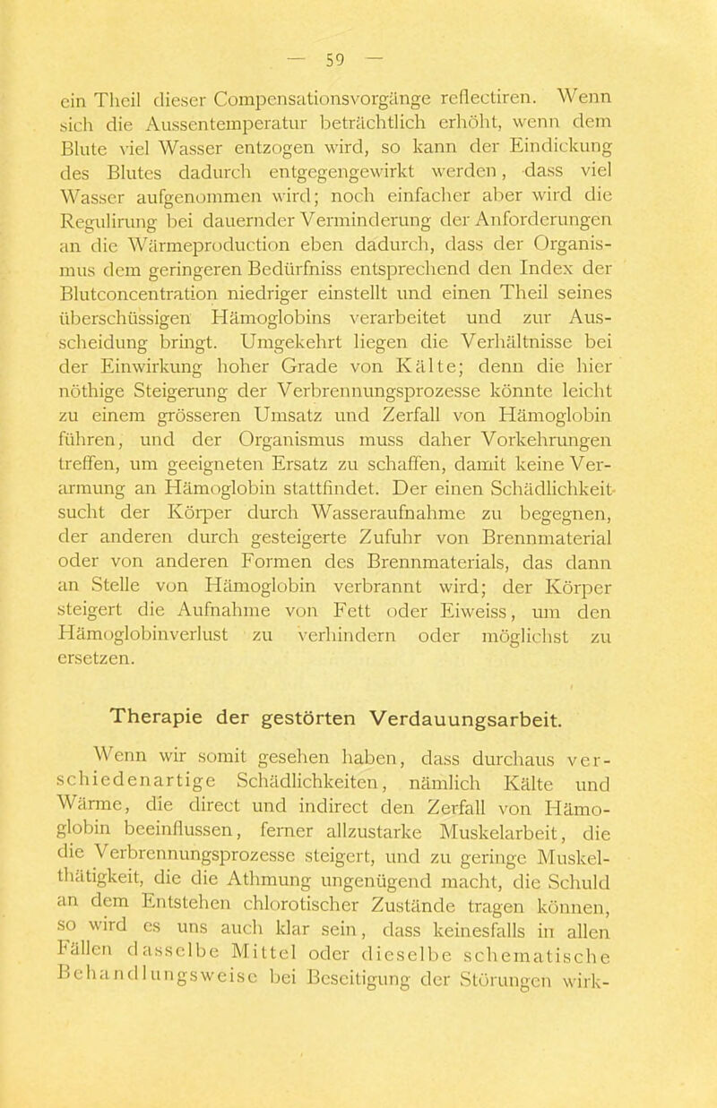 ein Theil dieser Compensationsvorgänge reflectiren. Wenn sich die Aussentemperatur beträchtlich erhöht, wenn dem Bhite viel Wasser entzogen wird, so kann der Eindickung des Blutes dadurch entgegengewirkt werden, dass viel Wasser aufgenommen wird; noch einfacher aber wird die Regulinmg bei dauernder Verminderung der Anforderungen an die Wärmeproduction eben dadurch, dass der Organis- mus dem geringeren Bedürfniss entsprechend den Index der Blutconcentration niedriger einstellt und einen Theil seines überschüssigen Hämoglobins verarbeitet und zur Aus- scheidung bringt. Umgekehrt liegen die Verhältnisse bei der Einwirkung hoher Grade von Kälte; denn die hier nöthige Steigerung der Verbrennungsprozesse könnte leicht zu einem grösseren Umsatz und Zerfall von Hämoglobin führen, und der Organismus muss daher Vorkehrimgen treffen, um geeigneten Ersatz zu schaffen, damit keine Ver- armung an Hämoglobin stattfindet. Der einen Schädlichkeit- sucht der Körper durch Wasseraufnahme zu begegnen, der anderen durch gesteigerte Zufuhr von Brennmaterial oder von anderen Formen des Brennmaterials, das dann an Stelle von Hämoglobin verbrannt wird; der Körper steigert die Aufnahme von Fett oder Eiweiss, um den Hämoglobinverlust zu verhindern oder möglichst zu ersetzen. Therapie der gestörten Verdauungsarbeit. Wenn wir somit gesehen haben, dass durchaus ver- schiedenartige Schädlichkeiten, nämlich Kälte und Wärme, die direct und indirect den Zerfall von Hämo- globin beeinflussen, femer allzustarke Muskelarbeit, die die Verbrennungsprozesse steigert, und zu geringe Muskel- thätigkeit, die die Athmung ungenügend macht, die Schuld an dem Entstehen chlorotischer Zustände tragen können, so wird es uns auch klar sein, dass Iceinesfalls in allen Fällen dasselbe Mittel oder dieselbe schematische Behandlungsweise bei Beseitigung der Störungen wirk-