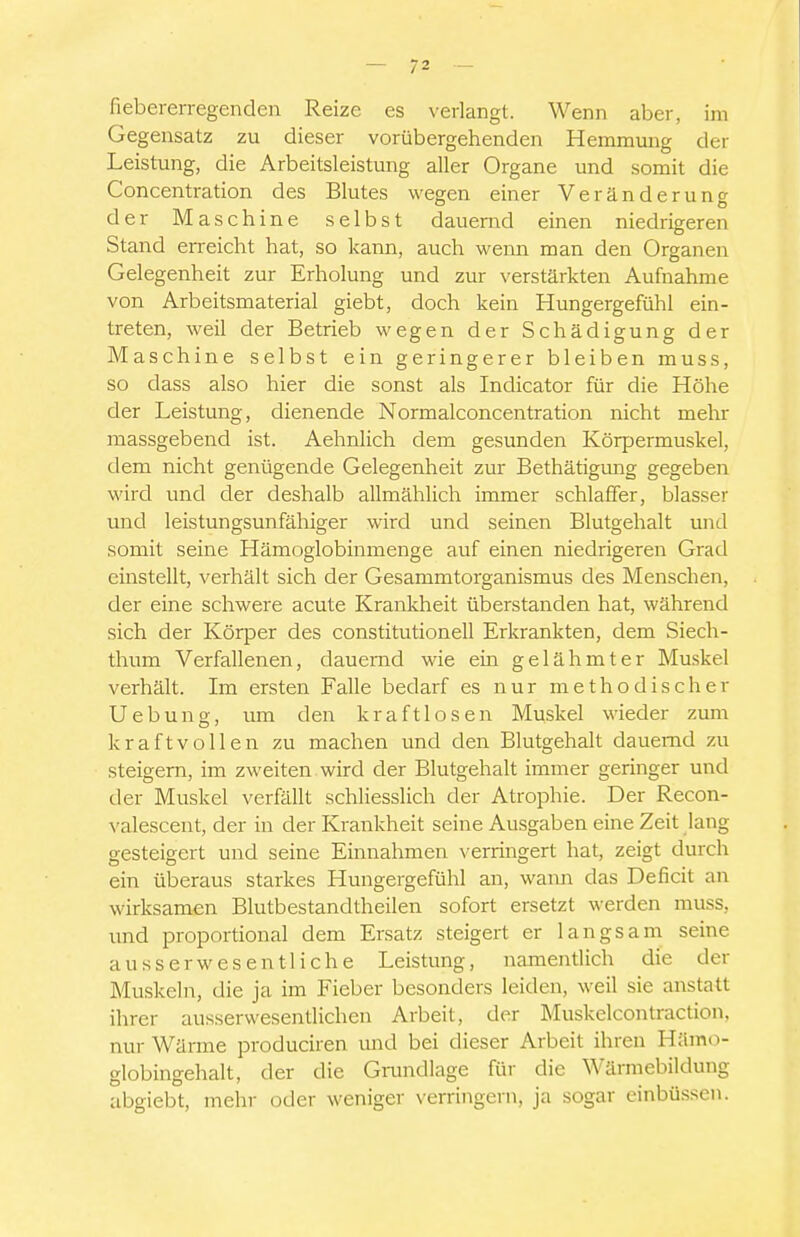 fiebererregenden Reize es verlangt. Wenn aber, im Gegensatz zu dieser vorübergehenden Hemmung der Leistung, die Arbeitsleistung aller Organe imd somit die Concentration des Blutes wegen einer Veränderung der Maschine selbst dauernd einen niedrigeren Stand erreicht hat, so kann, auch wenn man den Organen Gelegenheit zur Erholung und zur verstärkten Aufnahme von Arbeitsmaterial giebt, doch kein Hungergefühl ein- treten, weil der Betrieb wegen der Schädigung der Maschine selbst ein geringerer bleiben muss, so dass also hier die sonst als Indicator für die Höhe der Leistung, dienende Normalconcentration nicht mehr massgebend ist. Aehnlich dem gesunden Körpermuskel, dem nicht genügende Gelegenheit zur Bethätigung gegeben wird und der deshalb allmählich immer schlaffer, blasser und leistungsunfähiger wird und seinen Blutgehalt und somit seine Hämoglobinmenge auf einen niedrigeren Grad einstellt, verhält sich der Gesammtorganismus des Menschen, der eine schwere acute Krankheit überstanden hat, während sich der Körper des constitutione!! Erkrankten, dem Siecli- tlium Verfallenen, dauernd wie ein gelähmter Muskel verhält. Im ersten Falle bedarf es nur methodischer Uebung, um den kraftlosen Muskel wieder zum kraftvollen zu machen und den Blutgehalt dauernd zu steigern, im zweiten wird der Blutgehalt immer geringer und der Muskel verfällt schliesslich der Atrophie. Der Recon- ^'alescent, der in der Krankheit seine Ausgaben eine Zeit lang gesteigert und seine Einnahmen verringert hat, zeigt durch ein überaus starkes Hungergefühl an, wami das Deficit air wirksamen Blutbestandtheilen sofort ersetzt werden muss, und proportional dem Ersatz steigert er langsam seine ausserwesent liehe Leistung, namentlich die der Muskeln, die ja im Fieber besonders leiden, weil sie anstatt ihrer ausserwesentlichen Arbeit, der Muskelcontraction, nur Wärme produciren mid bei dieser Arbeit ihren Hämo- globingehalt, der die Gnmdlage für die Wärmebildung abgiebt, mehr oder weniger \crringern, ja sogar einbüssen.