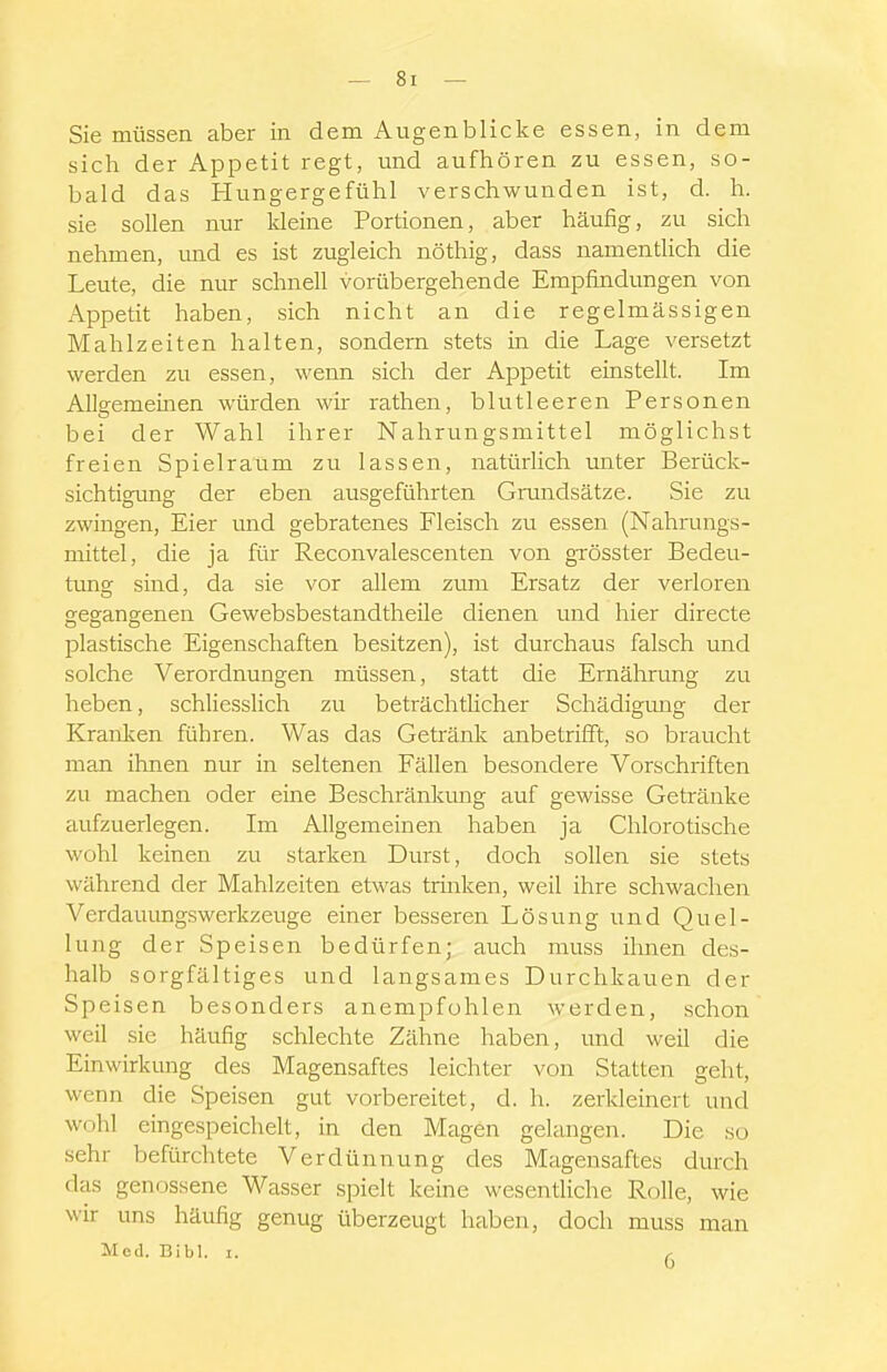 Sie müssen aber in dem Augenblicke essen, in dem sich der Appetit regt, und aufhören zu essen, so- bald das Hungergefühl verschwunden ist, d. h. sie sollen nur kleine Portionen, aber häufig, zu sich nehmen, imd es ist zugleich nöthig, dass namentlich die Leute, die nur schnell vorübergehende Empfindungen von Appetit haben, sich nicht an die regelmässigen Mahlzeiten halten, sondern stets in die Lage versetzt werden zu essen, wenn sich der Appetit einstellt. Im Allgemeinen würden wir rathen, blutleeren Personen bei der Wahl ihrer Nahrungsmittel möglichst freien Spielraum zu lassen, natürlich unter Berück- sichtigung der eben ausgeführten Grundsätze. Sie zu zwingen, Eier und gebratenes Fleisch zu essen (Nahrrrngs- mittel, die ja für Reconvalescenten von gTösster Bedeu- tung sind, da sie vor allem zvmi Ersatz der verloren gegangenen Gewebsbestandtheüe dienen und hier directe plastische Eigenschaften besitzen), ist durchaus falsch und solche Verordnungen müssen, statt die Ernährung zu heben, schliesslich zu beträchtlicher Schädigmig der Kranken führen. Was das Getränk anbetrifft, so braucht man ihnen nur in seltenen Fällen besondere Vorschriften zu machen oder eine Beschränkung auf gewisse Getränke aufzuerlegen. Im Allgemeinen haben ja Chlorotische wohl keinen zu starken Durst, doch sollen sie stets während der Mahlzeiten etwas trinken, weil ihre schwachen Verdauimgswerkzeuge einer besseren Lösung und Quel- lung der Speisen bedürfen; auch muss ihnen des- halb sorgfältiges und langsames Durchkauen der Speisen besonders anempfohlen werden, schon weil sie häufig schlechte Zähne haben, und weil die Einwirkung des Magensaftes leichter von Statten geht, wenn die Speisen gut vorbereitet, d. h. zerkleinert und wohl eingespeichelt, in den Magen gelangen. Die so sehr befürchtete Verdünnung des Magensaftes durch das genossene Wasser spielt keine wesentliche Rolle, wie wir uns häufig genug überzeugt haben, doch muss man Med. Eibl. i. ^