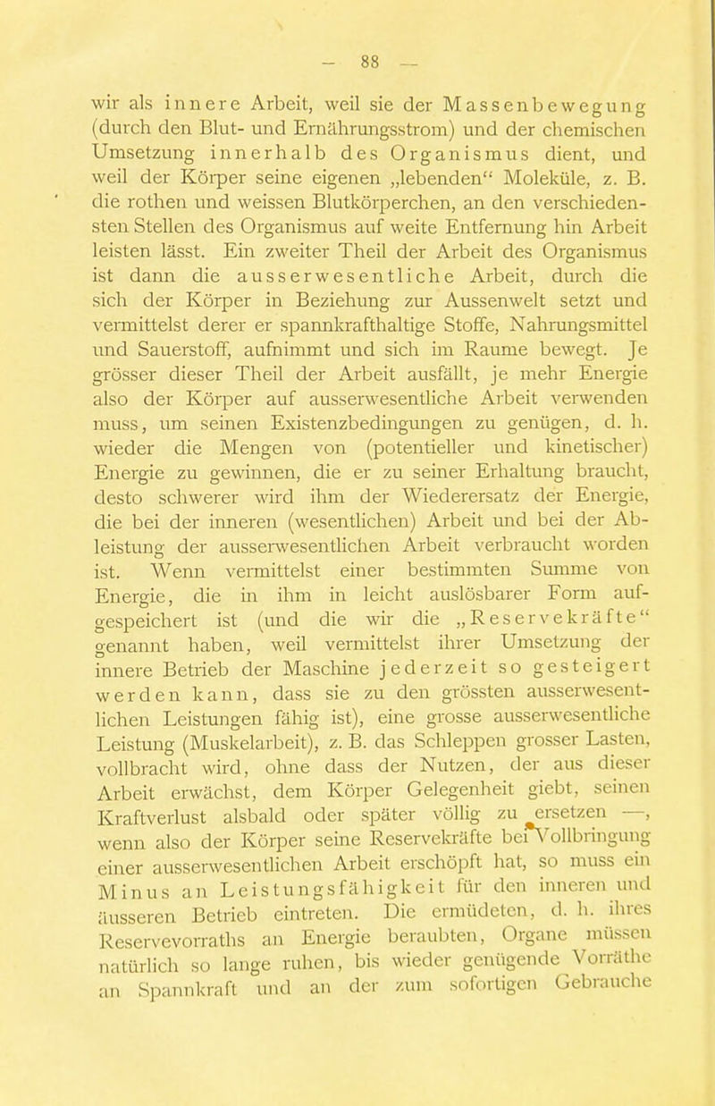 wir als innere Arbeit, weil sie der Massenbewegung (durch den Blut- und Ernährungsstrom) und der chemischen Umsetzung innerhalb des Organismus dient, und weil der Körper seine eigenen „lebenden Moleküle, z. B. die rothen und weissen Blutkörperchen, an den verschieden- sten Stellen des Organismus auf weite Entfernung hin Arbeit leisten lässt. Ein zweiter Theil der Arbeit des Organismus ist dann die ausser wesentliche Arbeit, durch die sich der Körper in Beziehung zur Aussenwelt setzt und vemiittelst derer er spannkrafthaltige Stoffe, Nahnmgsmittel und Sauerstoff, aufnimmt und sich im Räume bewegt. Je grösser dieser Theil der Arbeit ausfällt, je mehr Energie also der Körper auf ausserwesentliche Arbeit verwenden muss, um seinen Existenzbedingimgen zu genügen, d. h. wieder die Mengen von (potentieller und kinetischer) Energie zu gewinnen, die er zu seiner Erhaltung braucht, desto schwerer wird ihm der Wiederersatz der Energie, die bei der inneren (wesentlichen) Arbeit und bei der Ab- leistung der ausseiwesentlichen Arbeit verbraucht \\-orden ist. Wenn vennittelst einer bestimmten Smnme von Energie, die in ihm in leicht auslösbarer Form auf- gespeichert ist (und die wir die „Reservekräfte genannt haben, weil vermittelst ihrer Umsetzung der innere Betrieb der Maschine jederzeit so gesteigert werden kann, dass sie zu den grössten ausserwesent- lichen Leistungen fähig ist), eine grosse ausserwesentliche Leistung (Muskelarbeit), z. B. das Schleppen grosser Lasten, vollbracht wird, ohne dass der Nutzen, der aus dieser Arbeit erwächst, dem Körper Gelegenheit giebt, seinen Kraftverlust alsbald oder später völlig zu ersetzen —, wenn also der Körper seine Reservekräfte beiN'oUbringung einer ausserwesentlichen Arbeit erschöpft hat, so muss ein Minus an Leistungsfähigkeit für den inneren und äusseren Betrieb eintreten. Die ermüdeten, d. h. ihres Reservevorraths an Energie beraubten, Organe müssen natürlich so lange ruhen, bis wieder genügende Vorräthe an Spannkraft und an der zum sofortigen Gebrauche