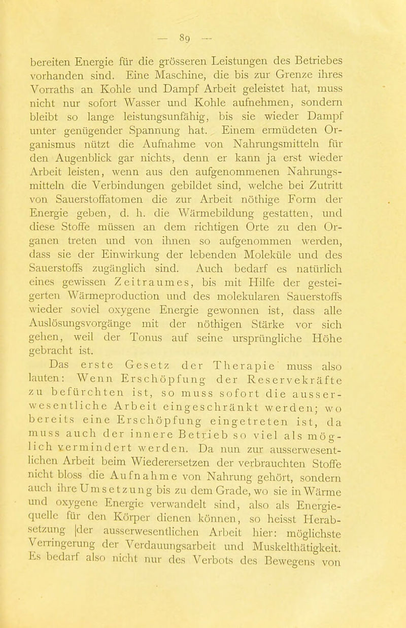 bereiten Energie für die grösseren Leistungen des Betriebes vorhanden sind. Eine Maschine, die bis zur Grenze ihres Vorraths an Kohle und Dampf Arbeit geleistet hat, muss nicht nur sofort Wasser und Kohle aufnehmen, sondern bleibt so lange leistungsunfähig, bis sie wieder Dampf unter genügender Spannung hat. Einem ermüdeten Or- ganismus nützt die Aufnahme von Nahrungsmitteln für den Augenblick gar nichts, denn er kann ja erst wieder Arbeit leisten, wenn aus den aufgenommenen Nahrungs- mitteln die Verbindungen gebildet sind, welche bei Zutritt von Sauerstoffatomen die zur Arbeit nöthige Form der Energie geben, d. h. die Wärmebildung gestatten, und diese Stoffe müssen an dem richtigen Orte zu den Or- ganen treten und von ihnen so aufgenommen werden, dass sie der Einwirkung der lebenden Moleküle und des Sauerstoffs zugänglich sind. Auch bedarf es natürlich eines gewissen Zeitraumes, bis mit Hilfe der gestei- gerten Wärmeproduction und des molekularen SauerstoiTs wieder soviel oxygene Energie gewonnen ist, dass alle Auslösungsvorgänge mit der nöthigen Stärke vor sich gehen, weil der Tonus auf seine ursprüngliche Höhe gebracht ist. Das erste Gesetz der Therapie muss also lauten: Wenn Erschöpfung der Reservekräfte zu befürchten ist, so muss sofort die ausser- wesentliche Arbeit eingeschränkt werden; wo bereits eine Erschöpfung eingetreten ist, da muss auch der innere Betrieb so viel als mög- lich vermindert werden. Da nun zur ausserwesent- lichen Arbeit beim Wiederersetzen der verbrauchten Stoffe nicht bloss die Aufnahme von Nahrung gehört, sondern auch ihre U m s e t z u n g bis zu dem Grade, wo sie in Wärme und oxygene Energie verwandelt sind, also als Energie- quelle für den Körper dienen können, so heisst Herab- setzung |der ausserwesentlichen Arbeit hier: möglichste VeiTingerung der Verdauungsarbeit und Muskelthätigkeit. Es bedarf also nicht nur des Verbots des Bewegens von