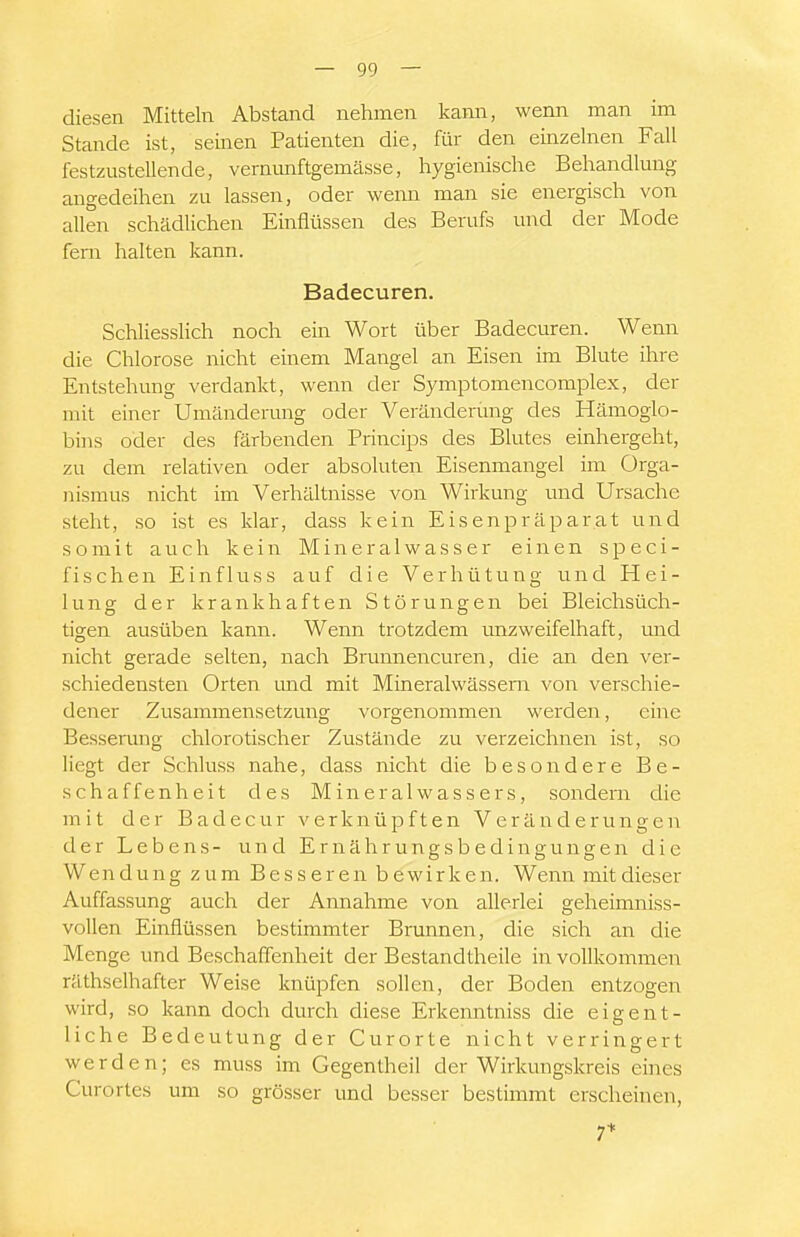 diesen Mitteln Abstand nehmen kann, wenn man im Stande ist, seinen Patienten die, für den einzelnen Fall festzustellende, vernmiftgemässe, hygienische Behandlung angedeihen zu lassen, oder wenn man sie energisch von allen schädlichen Einflüssen des Berufs und der Mode fem halten kann. Badecuren. Schliesslich noch ein Wort über Badecuren. Wenn die Chlorose nicht einem Mangel an Eisen im Blute ihre Entstehung verdankt, wenn der Symptomencomplex, der mit einer Umänderung oder Veränderung des Hämoglo- bins oder des färbenden Princips des Blutes einhergeht, zu dem relativen oder absoluten Eisenmangel im Orga- nismus nicht im Verhältnisse von Wirkung und Ursache steht, so ist es klar, dass kein Eisenpräparat und somit auch kein Mineralwasser einen speci- fischen Einfluss auf die Verhütung und Hei- lung der krankhaften Störungen bei Bleichsüch- tigen ausüben kann. Wenn trotzdem rmzweifelhaft, und nicht gerade selten, nach Brunnencuren, die an den ver- schiedensten Orten und mit Mineralwässern von verschie- dener Zusammensetzung vorgenommen werden, eine Besserung chlorotischer Zustände zu verzeichnen ist, so liegt der Schluss nahe, dass nicht die besondere Be- schaffenheit des Mineralwassers, sondern die mit der Badecur verknüpften Veränderungen der Lebens- und Ernährungsbedingungen die Wendung zum Besseren bewirken. Wenn mit dieser Auffassung auch der Annahme von allerlei geheimniss- vollen Einflüssen bestimmter Brunnen, die sich an die Menge und Beschaffenheit der Bestandtheile in vollkommen räthselhafter Weise knüpfen sollen, der Boden entzogen wird, so kann doch durch diese Erkenntniss die eigent- liche Bedeutung der Curorte nicht verringert werden; es muss im Gegentheil der Wirkungskreis eines Curortes um so grösser und besser bestimmt erscheinen, 7*