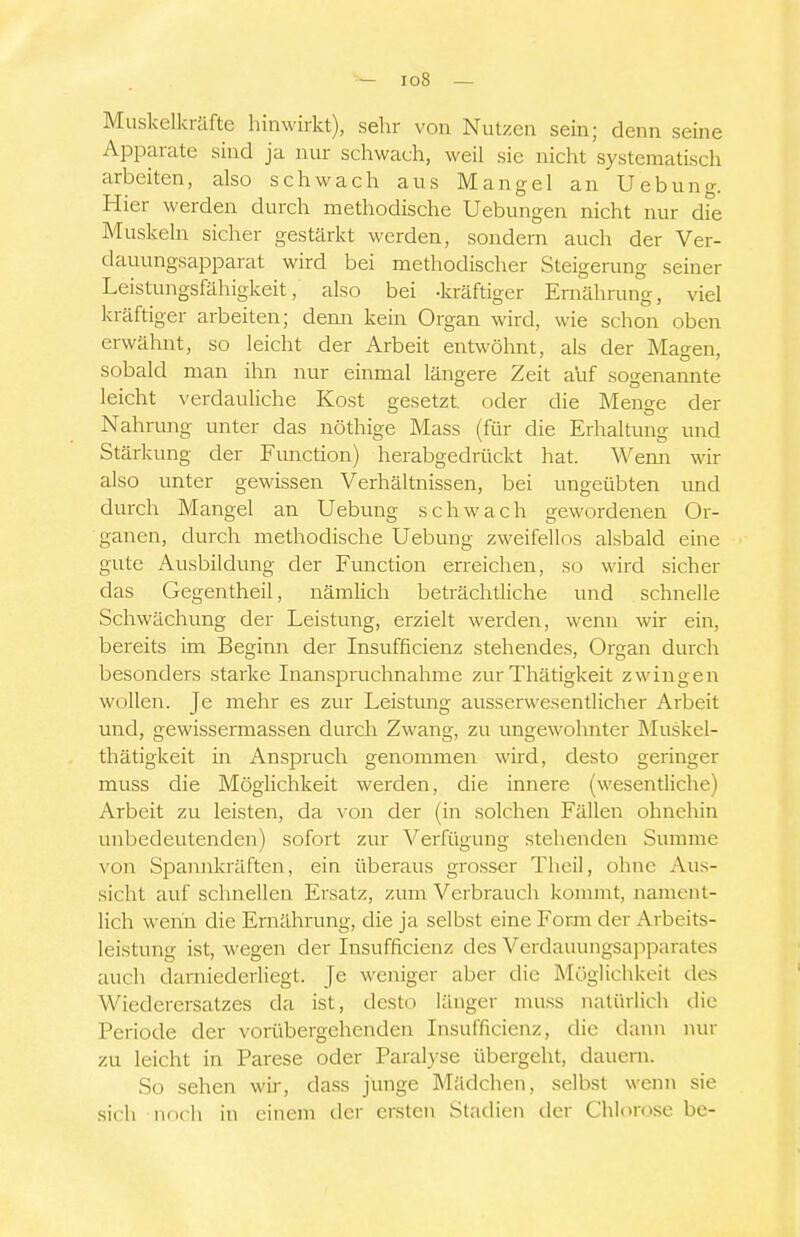 Muskelkräfte hinwirkt), sehr von Nutzen sein; denn seine Apparate sind ja nur schwach, weil sie nicht systematisch arbeiten, also schwach aus Mangel an Uebung. Hier werden durch methodische Hebungen nicht nur die Muskeln sicher gestärkt werden, sondern auch der Ver- dauungsapparat wird bei methodischer Steigerung seiner Leistungsfähigkeit, also bei -kräftiger Ernährung, viel kräftiger arbeiten; denn kein Organ wird, wie schon oben erwähnt, so leicht der Arbeit entwöhnt, als der Magen, sobald man ihn nur einmal längere Zeit auf sogenannte leicht verdauliche Kost gesetzt, oder die Menge der Nahrm-ig unter das nöthige Mass (für die Erhaltung und Stärl vung der Function) herabgedrückt hat. Wenn wir also unter gewissen Verhältnissen, bei ungeübten und durch Mangel an Uebung schwach gewordenen Or- ganen, durch methodische Uebung zweifellos alsbald eine gute Ausbildung der Function erreichen, so wird sicher das Gegentheil, nämlich beträchtliche und schnelle Schwächung der Leistung, erzielt werden, wenn wir ein, bereits im Beginn der Insufficienz stehendes, Organ durch besonders starke Inanspruchnahme zurThätigkeit zwingen wollen. Je mehr es zur Leistung ausserwesentlicher Arbeit und, gewissermassen durch Zwang, zu ungewohnter Muskel- thätigkeit in Anspruch genommen wird, desto geringer muss die MögHchkeit werden, die innere (wesentliche) Arbeit zu leisten, da von der (in solchen Fällen ohnehin unbedeutenden) sofort zur Verfügung stehenden Summe von Spannkräften, ein überaus grosser Theil, ohne Au.s- sicht auf schnellen Ersatz, zum Verbrauch kommt, nament- lich wenn die Ernährung, die ja selbst eine Form der Arbeits- leistung ist, wegen der Insufficienz des Verdauungsaj^parates auch darniederliegt. Je weniger aber die Möglichkeit des Wiederersatzes da ist, desto länger muss natüdich die Periode der vorübergehenden Insufficienz, die daim nur zu leicht in Parese oder Paralyse übergeht, dauern. So sehen wir, dass junge Mädchen, selbst wenn sie sich norli in einem der ersten Stadien der Chlorose bc-