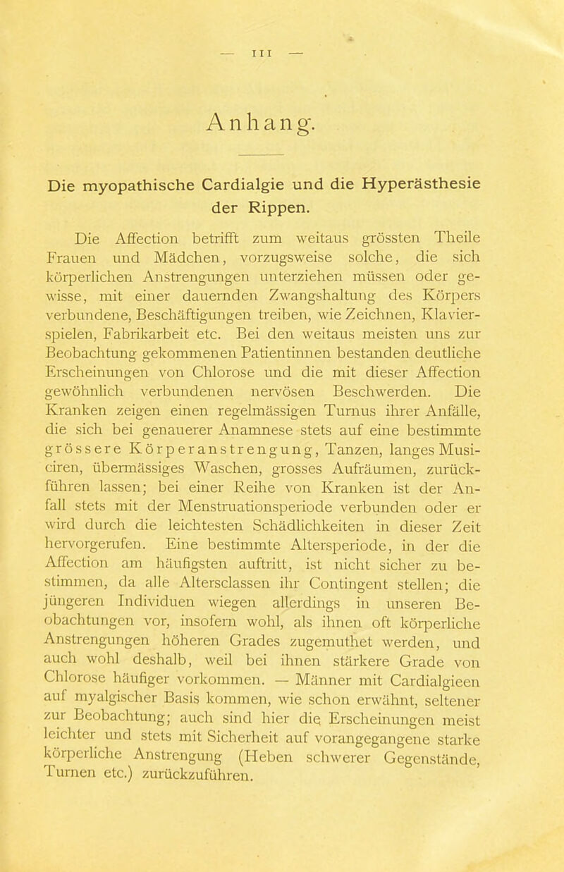 A n h a n g. Die myopathische Cardialgie und die Hyperästhesie der Rippen. Die Affectioii betrifft zum weitaus grössten Tlieile Frauen und Mädchen, vorzugsweise solche, die sich körperliclien Anstrengungen unterziehen müssen oder ge- wisse, mit einer dauernden Zwangshaltung des Körpers verbundene, Bescliäftigungen treiben, wie Zeichnen, Klavier- spielen, Fabrikarbeit etc. Bei den weitaus meisten uns zur Beobachtung gekommenen Patientimien bestanden deutliche Erscheinungen von Chlorose imd die mit dieser Affection gewöhnlich verbundenen nervösen Beschwerden. Die Kranken zeigen einen regelmässigen Turnus ihrer Anfälle, die sich bei genauerer Anamnese stets auf eine bestimmte grössere Körperanstrengung, Tanzen, langes Musi- ciren, übermässiges Waschen, grosses Aufräumen, zurüclc- führen lassen; bei einer Reihe von Kranken ist der An- fall stets mit der Menstruationsperiode verbunden oder er wird durch die leichtesten Schädlichkeiten in dieser Zeit hervorgerufen. Eine bestimmte Altersperiode, in der die Affection am häufigsten auftritt, ist nicht sicher zu be- stimmen, da alle Altersclassen ihr Contingent stellen; die jüngeren Individuen wiegen allerdings in unseren Be- obachtungen vor, insofern wohl, als ihnen oft körperliche Anstrengungen höheren Grades zugemuthet werden, und auch wohl deshalb, weil bei ihnen stärkere Grade von Chlorose häufiger vorkommen. — Männer mit Cardialgieen auf myalgischer Basis kommen, wie schon erwähnt, seltener zur Beobachtung; auch sind hier diQ Erscheinungen meist leichter und stets mit Sicherheit auf vorangegangene starke körpediche Anstrengung (Heben schwerer Gegenstände, Turnen etc.) zurückzuführen.