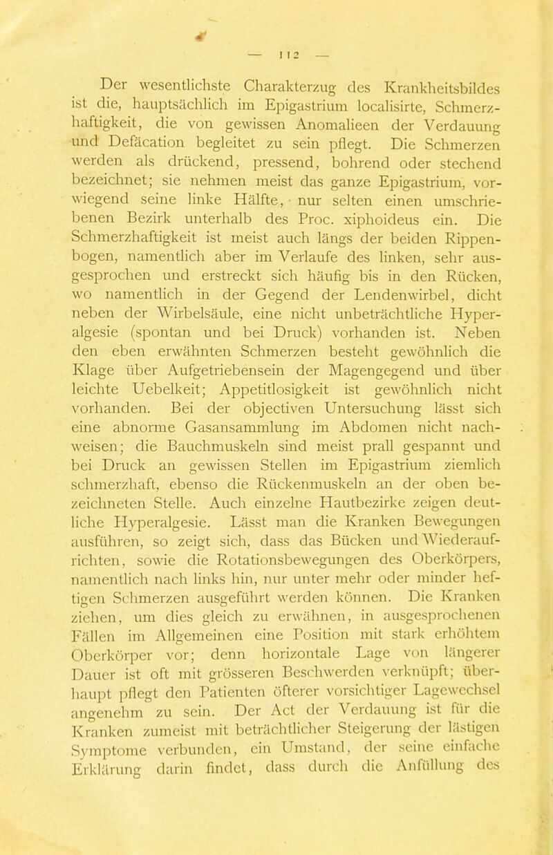 4t I 12 Der wesentlichste Charakterzug des Krankheitsbildes ist die, hauptsächlich im Epigastriura localisirte, Schmerz- haftigkeit, die von gewissen Anomalieen der Verdauung und Defäcation begleitet zu sein pflegt. Die Schmerzen werden als drückend, pressend, bohrend oder stechend bezeichnet; sie nehmen meist das ganze Epigastrium, vor- wiegend seine linke Hälfte, nur selten einen umschrie- benen Bezirk unterhalb des Proc. xiphoideus ein. Die Schmerzhaftigkeit ist meist auch längs der beiden Rippen- bogen, namentlich aber im Verlaufe des linken, sehr aus- gesprochen und erstreckt sich häufig bis in den Rücken, wo namentlich in der Gegend der Lendenwirbel, dicht neben der Wirbelsäule, eine nicht unbeträchtliche Hyper- algesie (spontan und bei Druck) vorhanden ist. Neben den eben erwähnten Schmerzen besteht gewöhnlich die Klage über Aufgetriebensein der Magengegend und über leichte Uebelkeit; Appetitlosigkeit ist gewöhnlich nicht vorhanden. Bei der objectiven Untersuchung lässt sich eine abnorme Gasansammlung im Abdomen nicht nach- weisen; die Bauchmuskeln sind meist prall gespannt und bei Druck an gewissen Stellen im Epigastrium ziemlich schmerzhaft, ebenso die Rückenmuskeln an der oben be- zeichneten Stelle. Auch einzelne Hautbezirke zeigen deut- liche Hyperalgesie. Lässt man die Kranken Bewegungen ausführen, so zeigt sich, dass das Bücken und Wiederauf- richten, sowie die Rotationsbewegungen des Oberkörpers, namentlich nach links hin, nur unter mehr oder minder hef- ticeJi Schmerzen ausgeführt werden können. Die Kranken ziehen, um dies gleich zu erwähnen, in ausgesprochenen Fällen im Allgemeinen eine Position mit stark erhöhtem Oberkörper vor; denn horizontale Lage von längerer Dauer ist oft mit grösseren Beschwerden verknüpft; über- haupt pflegt den Patienten öfterer vorsichtiger Lagewcchsel angenehm zu sein. Der Act der Verdauung ist für die Kranken zumeist mit beträchtlicher Steigerung der lästigen Symptome verbunden, ein Umstand, der seine einfache Erklärung durin findet, dass durch die AnfüUung des