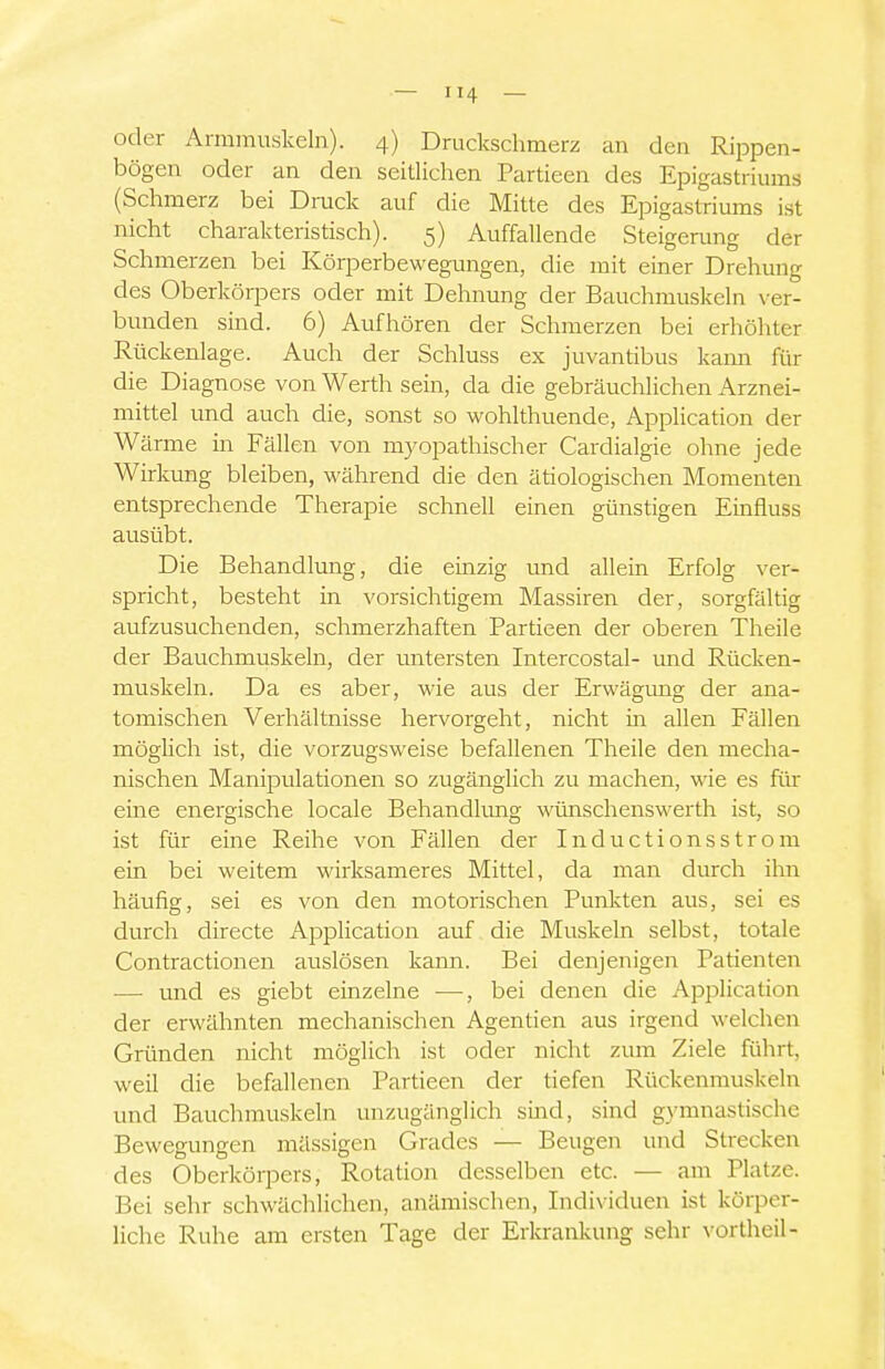 oder Armmuskeln). 4) Druckschmerz an den Rippen- bögen oder an den seitlichen Partieen des Epigastriums (Schmerz bei Druck auf die Mitte des Epigastriums ist nicht charakteristisch). 5) Auffallende Steigerung der Schmerzen bei Körperbewegungen, die mit einer Drehung des Oberkörpers oder mit Dehnung der Bauchmuskeln \'er- bunden sind. 6) Aufhören der Schmerzen bei erhöhter Rückenlage. Auch der Schluss ex juvantibus Icann für die Diagnose von Werth sein, da die gebräuchlichen Arznei- mittel und auch die, sonst so wohlthuende, Application der Wärme in Fällen von myopathischer Cardialgie ohne jede Wirkung bleiben, während die den ätiologischen Momenten entsprechende Therapie schnell einen günstigen Einfluss ausübt. Die Behandlung, die emzig und allein Erfolg ver- spricht, besteht in vorsichtigem Massiren der, sorgfältig aufzusuchenden, schmerzhaften Partieen der oberen Theile der Bauchmuskeln, der matersten Intercostal- mid Rücken- muskeln. Da es aber, wie aus der Erwägung der ana- tomischen Verhältnisse hervorgeht, nicht in allen Fällen mögUch ist, die vorzugsweise befallenen Theile den mecha- nischen Manipulationen so zugänglich zu machen, wie es für eine energische locale Behandlung wünschenswerth ist, so ist für eine Reihe von Fällen der Inductionsstrom ein bei weitem wirksameres Mittel, da man durch ihn häufig, sei es von den motorischen Punkten aus, sei es durch directe Application auf die Muskeln selbst, totale Contractionen auslösen kann. Bei denjenigen Patienten — und es giebt einzelne —, bei denen die Application der erwähnten mechanischen Agentien aus irgend welchen Gründen nicht möglich ist oder nicht zum Ziele führt, weil die befallenen Partieen der tiefen Rückenmuskeln und Bauchmuskeln unzugänglich smd, sind gymnastische Bewegungen mässigen Grades — Beugen und Strecken des Oberkörpers, Rotation desselben etc. — am Platze. Bei sehr schwächlichen, anämischen, Individuen ist körper- liche Ruhe am ersten Tage der Erkrankung sehr \^ortheil-