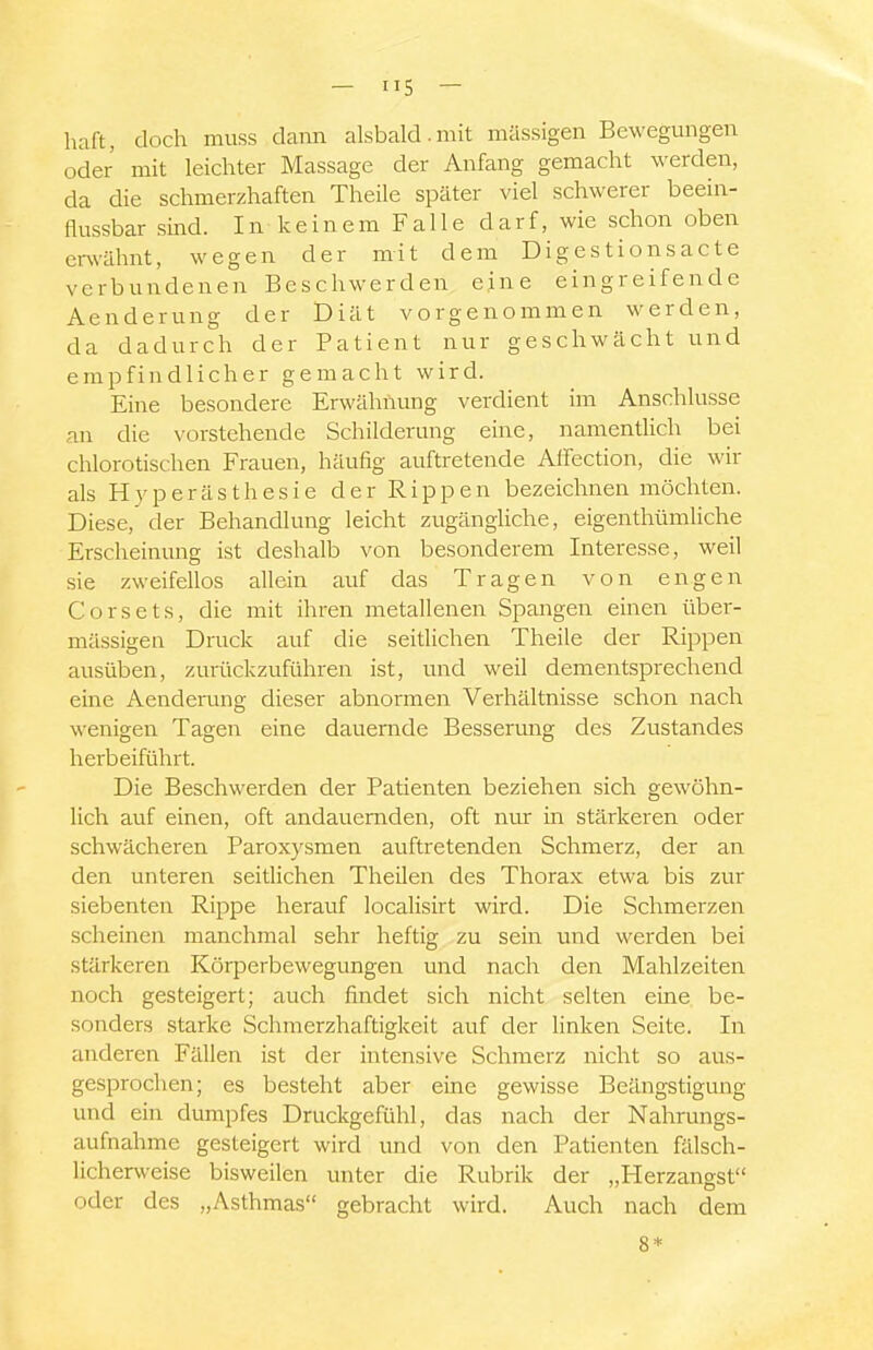 haft, doch muss dann alsbald.mit massigen Bewegmigen oder mit leichter Massage der Anfang gemacht werden, da die schmerzhaften Theile später viel schwerer beein- flussbar sind. In keinem Falle darf, wie schon oben er%vähnt, wegen der mit dem Digestionsacte verbundenen Beschwerden eine eingreifende Aenderung der Diät vorgenommen werden, da dadurch der Patient nur geschwächt und empfindlicher gemacht wird. Eine besondere Erwähnung verdient im Anschlüsse an die vorstehende Schilderung eine, namentlich bei chlorotischen Frauen, häufig auftretende Affection, die wir als Hyperästhesie der Rippen bezeichnen möchten. Diese, der Behandlung leicht zugängliche, eigenthümliche Erscheinung ist deshalb von besonderem Interesse, weil sie zweifellos allein auf das Tragen von engen Corsets, die mit ihren metallenen Spangen einen über- mässigen Druck auf die seitlichen Theile der Rippen ausüben, zurückzuführen ist, und weil dementsprechend eine Aenderung dieser abnormen Verhältnisse schon nach wenigen Tagen eine dauernde Besserung des Zustandes herbeiführt. Die Beschwerden der Patienten beziehen sich gewöhn- lich auf einen, oft andauernden, oft nur in stärkeren oder schwächeren Paroxysmen auftretenden Schmerz, der an den unteren seitlichen Theilen des Thorax etwa bis zur siebenten Rippe herauf localisirt wird. Die Schmerzen scheinen manchmal sehr heftig zu sein und werden bei stärkeren Körperbewegungen und nach den Mahlzeiten noch gesteigert; auch findet sich nicht selten eine be- sonders starke Schmerzhaftigkeit auf der linken Seite. In anderen Fällen ist der intensive Schmerz nicht so aus- gesprochen; es besteht aber eine gewisse Beängstigung und ein dumpfes Druckgefühl, das nach der Nahrungs- aufnahme gesteigert wird und von den Patienten fälsch- licherweise bisweilen unter die Rubrik der „Herzangst oder des „Asthmas gebracht wird. Auch nach dem 8*