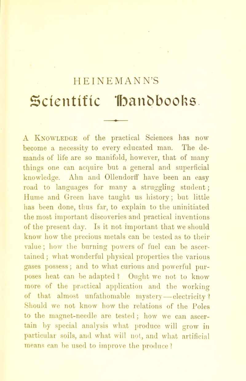 HEINEMANN'S Scientific flDanbbooks. A Knowledge of the practical Sciences has now become a necessity to every educated man. The de- mands of life are so manifold, however, that of many things one can acquire but a general and superficial knowledge. Aim and Ollendorff have been an easy road to languages for many a struggling student; Hume and Green have taught us history; but little lias been done, thus far, to explain to the uninitiated the most important discoveries and practical inventions of the present day. Is it not important that we should know how the precious metals can be tested as to their value; how the burning powers of fuel can be ascer- tained ; what wonderful physical properties the various gases possess; and to wliat curious and povverfid pur- poses iieat can be adapted 1 Ought we not to know more of the practical application and the working of that almost unfathomable mystery — electricity'? .Should we not know how the rchvtions of the Poles to the magnet-needle are tested ; liow we can ascer- tain by special analysis what produce will grow in particular soils, and what will not, and what artificial moans oan be used to improve the jyroduco ?