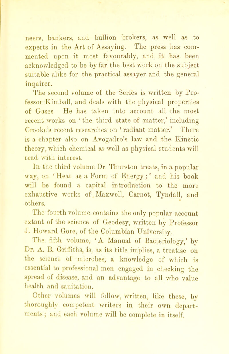 neers, bankers, and bullion brokers, as well as to experts in the Art of Assaying. The press has com- mented upon it most favourably, and it has been acknowledged to be by far the best work on the subject suitable alike for the practical assayer and the general inquirer. The second volume of the Series is written by Pro- fessor Kimball, and deals with the physical properties of Gases. He has taken into account all the most recent works on ' the third state of mattei',' including Crooke's recent researches on ' radiant matter.' There is a chapter also on Avogadro's law and the Kinetic theory, which chemical as well as physical students will read with interest. In the third volume Dr. Thurston treats, in a popular way, on ' Heat as a Form of Energy ;' and his book will be found a capital introduction to the more exhaustive works of Maxwell, Carnot, Tyndall, and others. The fourth volume contains the only popular account extant of the science of Geodesy, written by Professor J. Howard Gore, of the Columbian University. The fifth volume, 'A Manual of Bacteriology,' by Dr. A. B. Griffiths, is, as its title implies, a treatise on the science of microbes, a knowledge of which is essential to professional men engaged in checking the spread of disease, and an advantage to all who value health and sanitation. Other volumes will follow, written, like these, by thoroughly competent writers in their own depart- ments; and eacli volume will be complete in itself.