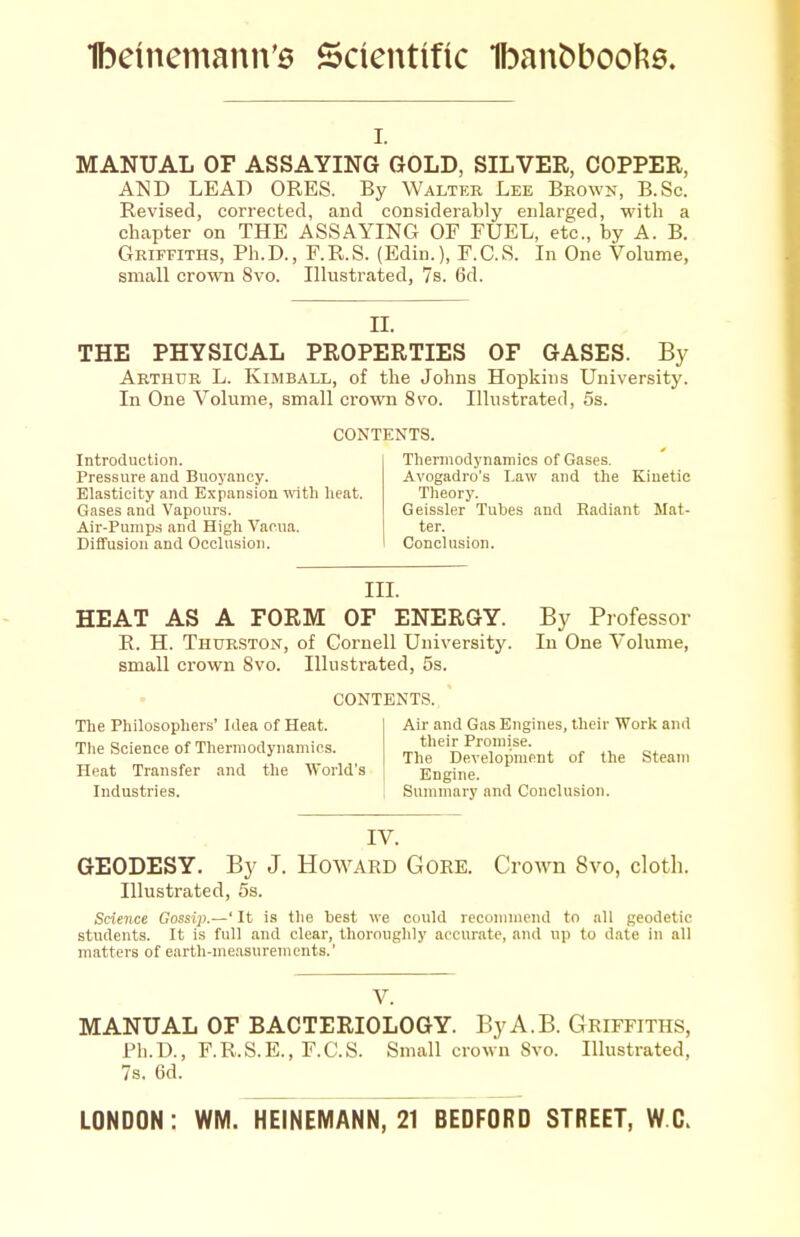 I. MANUAL OF ASSAYING GOLD, SILVER, COPPER, AND LEAP ORES. By Walter Lee Bkown, B.Sc. Revised, corrected, and considerably enlarged, with a chapter on THE ASSAYING OF FUEL, etc., by A. B. Griffiths, Ph.D., F.R.S. (Edin.), F.C.S. In One Volume, small crown 8vo. Illustrated, 7s. 6d. II. THE PHYSICAL PROPERTIES OF GASES. By Arthur L. Kimball, of the Johns Hopkins University. In One Volume, small crown 8to. Illustrated, 5s. CONTENTS. Introduction. Pressure and Buoyancy. Elasticity and Expansion vntli heat. Gases and Vapours. Air-Pumps and High Vaoua. Diffusion and Occlusion. Thennodynamics of Gases. Avogadro's Law and the Kinetic Theory. Geissler Tubes and Radiant Mat- ter. Conclusion. III. HEAT AS A FORM OF ENERGY. R. H. Thurston, of Coi-nell University, small crown 8vo. Illustrated, 5s. CONTENTS. By Professor In One Volume, The Philosopher.s' Idea of Heat. Tlie Science of Thermodynamics. Heat Transfer and the World's Industries. Air and Gas Engines, their Work and their Promise. The Development of the Steam Engine. Summary and Conclusion. IV. GEODESY. By J. Howard Gore. Crown 8vo, cloth. Illustrated, 5s. Science Gossip.—' It is the best we could recommend to all geodetic students. It is full and clear, thoroughly accurate, and up to date in all matters of eartli-me.isurements.' V. MANUAL OF BACTERIOLOGY. ByA.B. Griffiths, Ph.D., F.R.S.E., F.C.S. Small crown Svo. Illustrated, 7s. 6d. LONDON: WM. HEINEMANN, 21 BEDFORD STREET, W.C.