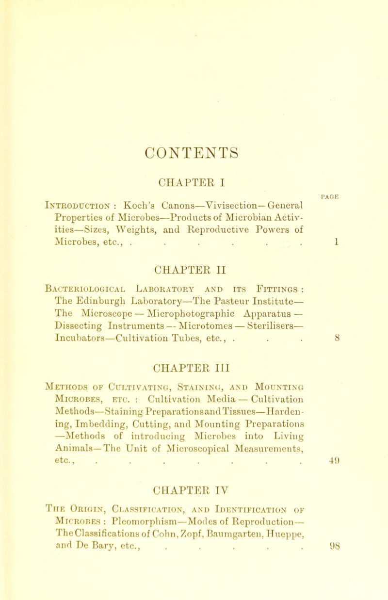 CONTENTS CHAPTEE I PAOE Introduction : Koch's Canons—Vivisection—General Properties of Microbes—Products of Microbiau Activ- ities—Sizes, Weights, and Reproductive Powers of Microbes, etc., ...... 1 CHAPTER II Bacteriological Laboratory anb it.s Fittings : The Edinburgh Laboratory—The Pasteur Institute— The Microscope — Microphotographic Apparatus — Dissecting Instruments — Microtomes — Sterilisers— Incubators—Cultivation Tubes, etc., ... 8 CHAPTER III Methods of Cultivating, Staining, and Mounting Microbes, etc. : Cultivation Media — Cultivation Methods—Staining Preparation sand Tissues—Harden- ing, Imbedding, Cutting, and Mounting Preparations —Methods of introducing Microbes into Living Animals—The Unit of Microscopical Measurements, etc., ....... 49 CHAPTER IV The Origin, Ci,a.'<sification, and Identification of Microbes : Plcomorpliism—Modes of Reproduction— The Classifications of Cohn, Zopf, Baumgarten, TTucppe, and Dc Bary, etc., ..... 98