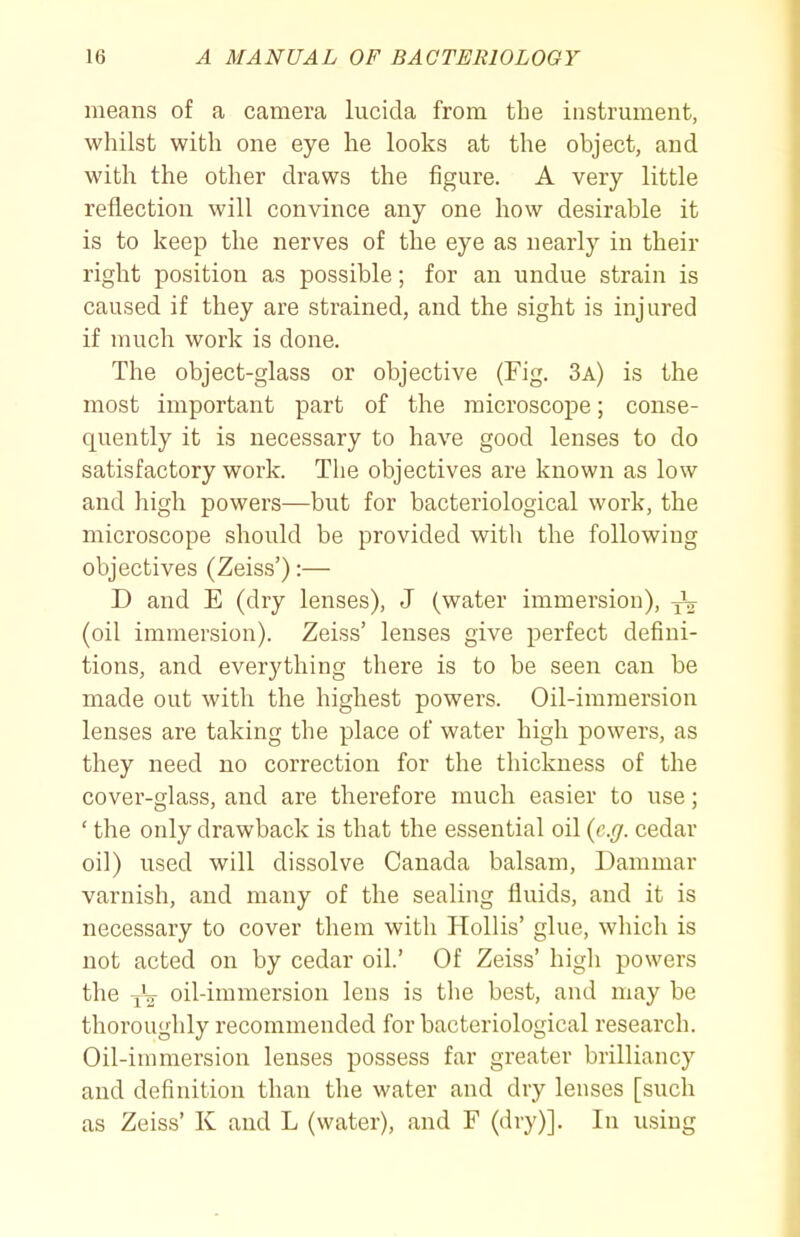 means of a camera lucida from the instrument, whilst with one eye he looks at the object, and with the other draws the figure. A very little reflection will convince any one how desirable it is to keep the nerves of the eye as nearly in their right position as possible; for an undue strain is caused if they are strained, and the sight is injured if much work is done. The object-glass or objective (Fig. 3a) is the most important part of the microscope; conse- quently it is necessary to have good lenses to do satisfactory work. The objectives are known as low and high powers—but for bacteriological work, the microscope should be provided with the following objectives (Zeiss'):— D and E (dry lenses), J (water immersion), (oil immersion). Zeiss' lenses give perfect defini- tions, and everything there is to be seen can be made out with the highest powers. Oil-immersion lenses are taking the place of water high powers, as they need no correction for the thickness of the cover-glass, and are therefore much easier to use; ' the only drawback is that the essential oil {e.g. cedar oil) used will dissolve Canada balsam, Dammar varnish, and many of the sealing fluids, and it is necessary to cover them with HoUis' glue, which is not acted on by cedar oil.' Of Zeiss' high powers the oil-immersion lens is the best, and may be thoroughly recommended for bacteriological research. Oil-immersion lenses possess far greater brilliancy and definition than the water and dry lenses [such as Zeiss' K and L (water), and F (dry)]. In using