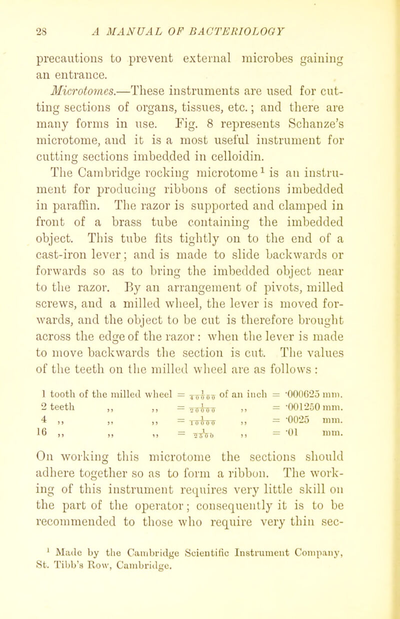 precautions to prevent external microbes gaining an entrance. Microtornes.—These instruments are used for cut- ting sections of organs, tissues, etc.; and there are many forms in use. Fig. 8 represents Schanze's microtome, and it is a most useful instrument for cutting sections imbedded in celloidin. The Cambridge rocking microtome ^ is an instru- ment for producing ribbons of sections imbedded in parafiin. Tlie razor is supported and clamped in front of a brass tube containing the imbedded object. This tube fits tightly on to the end of a cast-iron lever; and is made to slide backwards or forwards so as to bring the imbedded object near to the razor. By an arrangement of pivots, milled screws, and a milled wheel, the lever is moved for- wards, and the object to be cut is therefore brought across the edge of the razor : when tlie lever is made to move backwards the section is cut. The values of the teeth on the milled wheel are as follows : 1 tooth of the milled wheel — tu^oo of inch — •OO0C25 mm. 2 teeth ,, ,, = ^Uo ,, = •001250 mm. 4 ,, ,, ,, = -nrfircr >. = '0025 mm. 16 „ ,, = ,^V-<. J. = '01 mm. On working this microtome the sections should adhere together so as to form a ribbon. The work- ing of this instrument requires very little skill on the part of the operator; consequently it is to be recommended to those who reqiiire very thin sec- ' Made by the Cambridge Soientific Instrument Company, St. Tibb's Row, Cambridge.