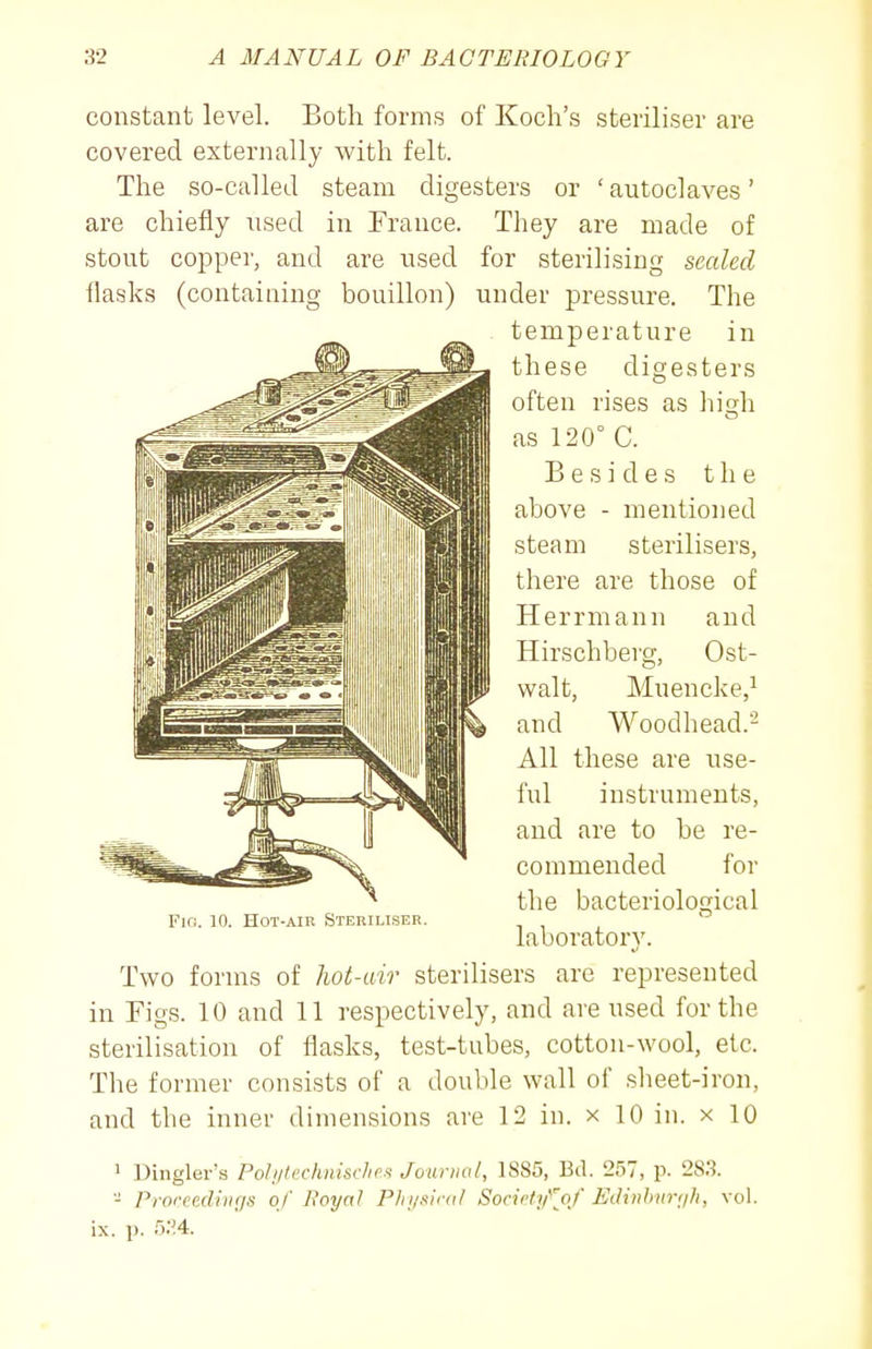 constant level. Both forms of Koch's steriliser are covered externally with felt. The so-called steam digesters or 'autoclaves' are chiefly used in France. They are made of stout copper, and are used for sterilising scaled ilasks (containing bouillon) under pressure. The temperature in these digesters often rises as high as 120° C. Besides the above - mentioned steam sterilisers, there are those of Herrmann and Hirschbevg, Ost- walt, Muencke,^ and Woodhead.- All these are use- ful instruments, and are to be re- commended for the bacteriological Fio. 10. HoT-AiK Steriliser. i , , laboratory. Two forms of hot-air sterilisers are represented in Figs. 10 and 11 respectively, and are used for the sterilisation of flasks, test-tubes, cotton-wool, etc. Tlie former consists of a double wall of sheet-iron, and the inner dimensions are 12 in. x 10 in. x 10 > Dingler's Pohjiechnisclies Journal, 1885, Bd. 257, p. 283. - Prorcecliiigs of Royal Physical Societifjof Eclinhnrfih, vol, ix. p. 5:!4.