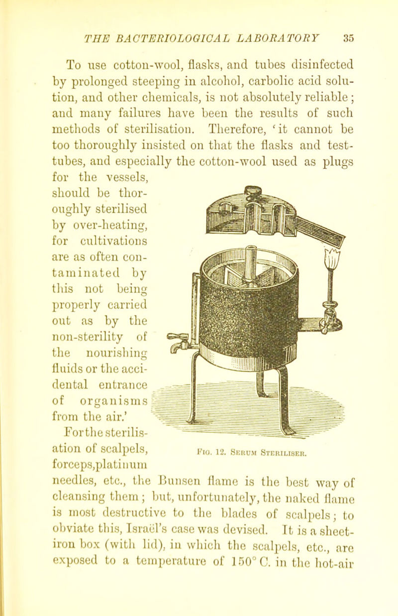 To use cotton-wool, flasks, and tubes disinfected by prolonged steeping in alcohol, carbolic acid solu- tion, and other chemicals, is not absolutely reliable; and many failures have been the results of such methods of sterilisation. Therefore, ' it cannot be too thoroughly insisted on that the flasks and test- tubes, and especially the cotton-wool used as plugs for the vessels, should be thor- oughly sterilised by over-heating, for cultivations are as often con- taminated by this not being properly carried out as by the non-sterility of the nourishing fluids or the acci- dental entrance of organisms g from the air.' Fertile sterilis- ation of scalpels, Fw. 12. serum Steriuser. forceps.platiiium needles, etc., the Bunsen flame is the best way of cleansing them; but, unfortunately,the naked flame is most destructive to the blades of scalpels; to obviate this, Israel's case was devised. It is a sheet- iron box (witli lid), in whicli the scalpels, etc., are exposed to a temperature of 150° C. in the hot-air