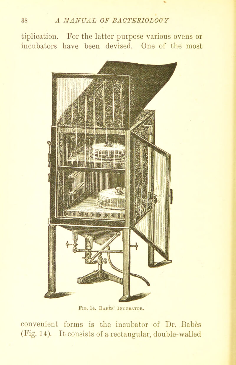 tiplication. For the latter purpose various ovens or incubators have been devised. One of the most Fig. 14. Babes' Incudatok. convenient forms is the incubator of Dr. Babes (Fig. 14). It consists of a rectanguLar, double-walled