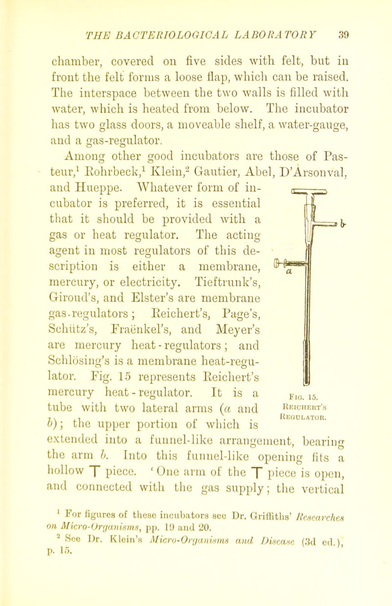 chamber, covered on five sides with felt, but in front the felt forms a loose flap, which can be raised. The interspace between the two walls is filled with water, which is heated from below. The incubator has two glass doors, a moveable shelf, a water-gauge, and a gas-regulator. Among other good incubators are those of Pas- teur,^ Eohrbeck,^ Klein,^ Gautier, Abel, D'Arsonval, and Hueppe. Whatever form of in- cubator is preferred, it is essential tliat it should be provided with a gas or heat regulator. The acting agent in most regulators of this de- scription is either a membrane, mercury, or electricity. Tieftrunk's, Giroud's, and Elster's are membrane gas-regulators; Eeichert's, Page's, Schiitz's, Fraenkel's, and Meyer's are mercury heat - regulators ; and Schlosiiig's is a membrane heat-regu- lator. Fig. 15 represents Pteichert's mercury heat - regulator. It is a tube with two lateral arms (« and h); tlie upper portion of which is extended into a funnel-like arrangement, beariii the arm 0. Into this funnel-like opening (its a hollow T piece. ' One arm of the T piece is open, and connected with the gas supply; the vertical I'la. 15. Reiciiert's liEUULATOn. ' For figures of these inciil)atora aeo Dr. Griffiths' RcMenrches on Micro-Orrjanisms, pp. 1!) and '20. ' See Dr. Klein's Micro-Orgaiiivnis and Discaaa (3d cd ) p. 15,