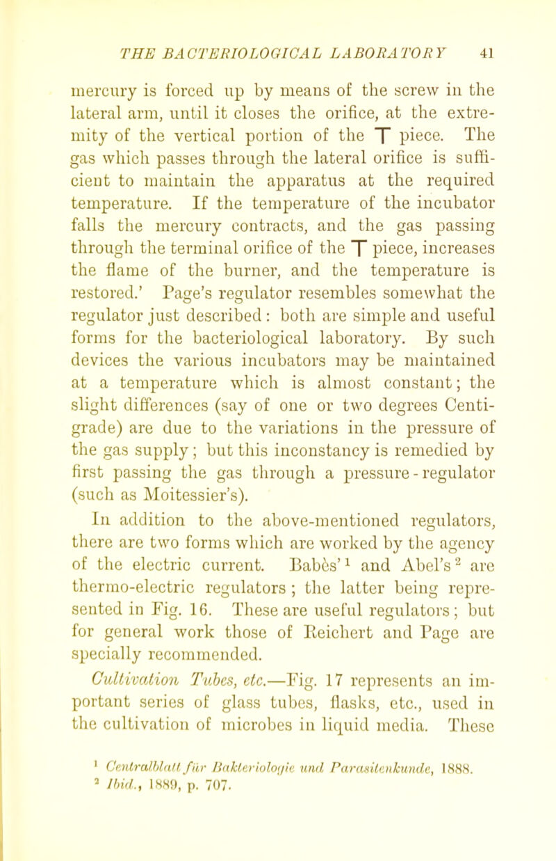 mercury is forced up by meaus of the screw in the lateral arm, until it closes the orifice, at the extre- mity of the vertical portion of the T piece. The gas which passes through the lateral orifice is suffi- cieut to maintain the apparatus at the required temperature. If the temperature of the incubator falls the mercury contracts, and the gas passing through the terminal orifice of the T piece, increases the flame of the burner, and the temperature is restored.' Page's regulator resembles somewhat the regulator just described: both are simple and useful forms for the bacteriological laboratory. By such devices the various incubators may be maintained at a temperature which is almost constant; the slight differences (say of one or two degrees Centi- grade) are due to the variations in the pressure of the gas supply; but this inconstancy is remedied by first passing the gas through a pressure - regulator (such as Moitessier's). In addition to the above-mentioned regulators, there are two forms which are worked by the agency of the electric current. Bab&s' ^ and Abel's ^ are thermo-electric regulators ; the latter being repre- sented in Fig. 16. These are useful regulators; but for general work those of Eeichert and Page are specially recommended. Cultivation Tubes, etc.—Fig. 17 represents an im- portant series of glass tubes, flasks, etc., used in the cultivation of microbes in liquid media. These ' CenlralblaU fur Bakleriolor/ic und Parasilcnkunde, 1888. = Ihid., 1880, p. 707.