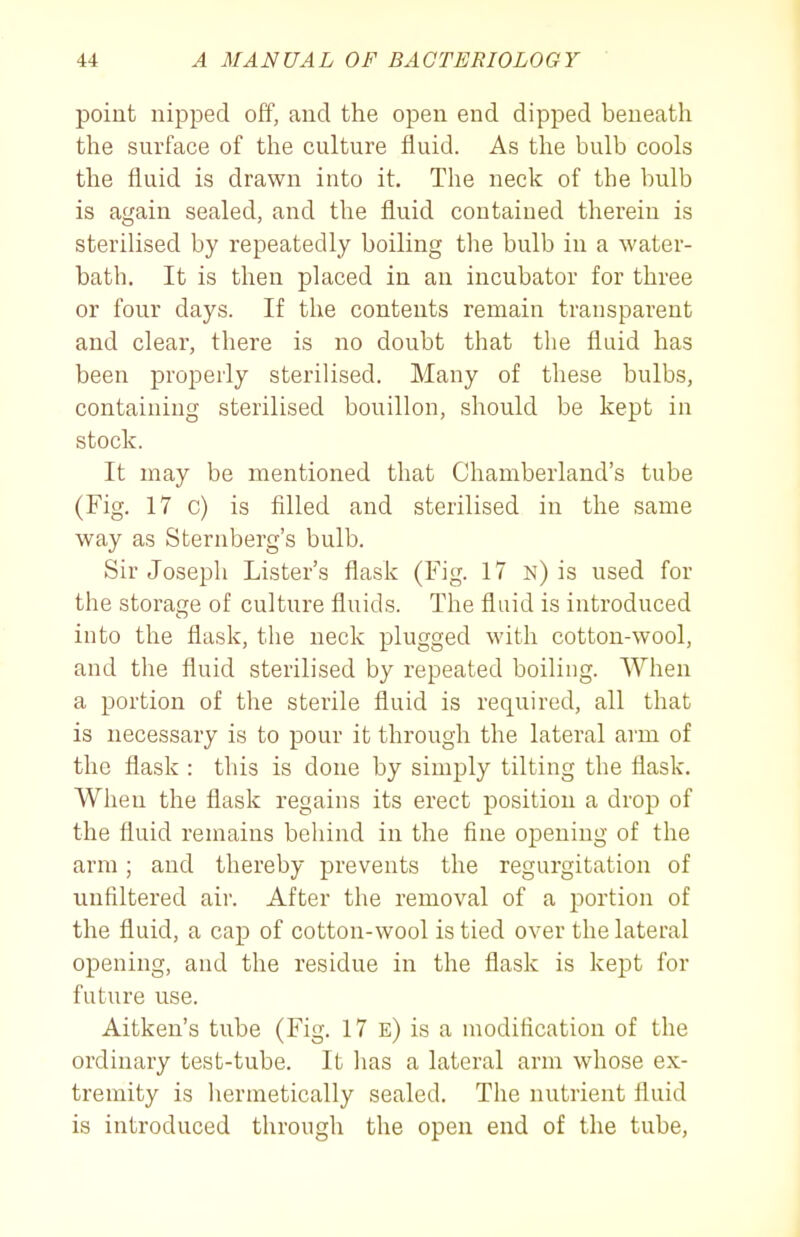 point nipped off, and the open end dipped beneath the surface of the culture fluid. As the bulb cools the fluid is drawn into it. The neck of the bulb is again sealed, and the fluid contained therein is sterilised by repeatedly boiling the bulb in a water- bath. It is then placed in an incubator for three or four days. If the contents remain transparent and clear, there is no doubt that the fluid has been properly sterilised. Many of these bulbs, containing sterilised bouillon, should be kept in stock. It may be mentioned that Chamberland's tube (Fig. 17 c) is filled and sterilised in the same way as Sternberg's bulb. Sir Joseph Lister's flask (Fig. 17 n) is used for the storage of culture fluids. The fluid is introduced into the flask, the neck plugged with cotton-wool, and the fluid sterilised by repeated boiling. When a portion of the sterile fluid is required, all that is necessary is to pour it through the lateral arm of the flask : this is done by simply tilting the flask. When the flask regains its erect position a drop of the fluid remains behind in the fine opening of the arm; and thereby prevents the regurgitation of uufiltered air. After the removal of a portion of the fluid, a cap of cotton-wool is tied over the lateral opening, and the residue in the flask is kept for future use. Aitken's tube (Fig. 17 e) is a modification of the ordinary test-tube. It lias a lateral arm whose ex- tremity is liermetically sealed. The nutrient fluid is introduced through the open end of the tube,