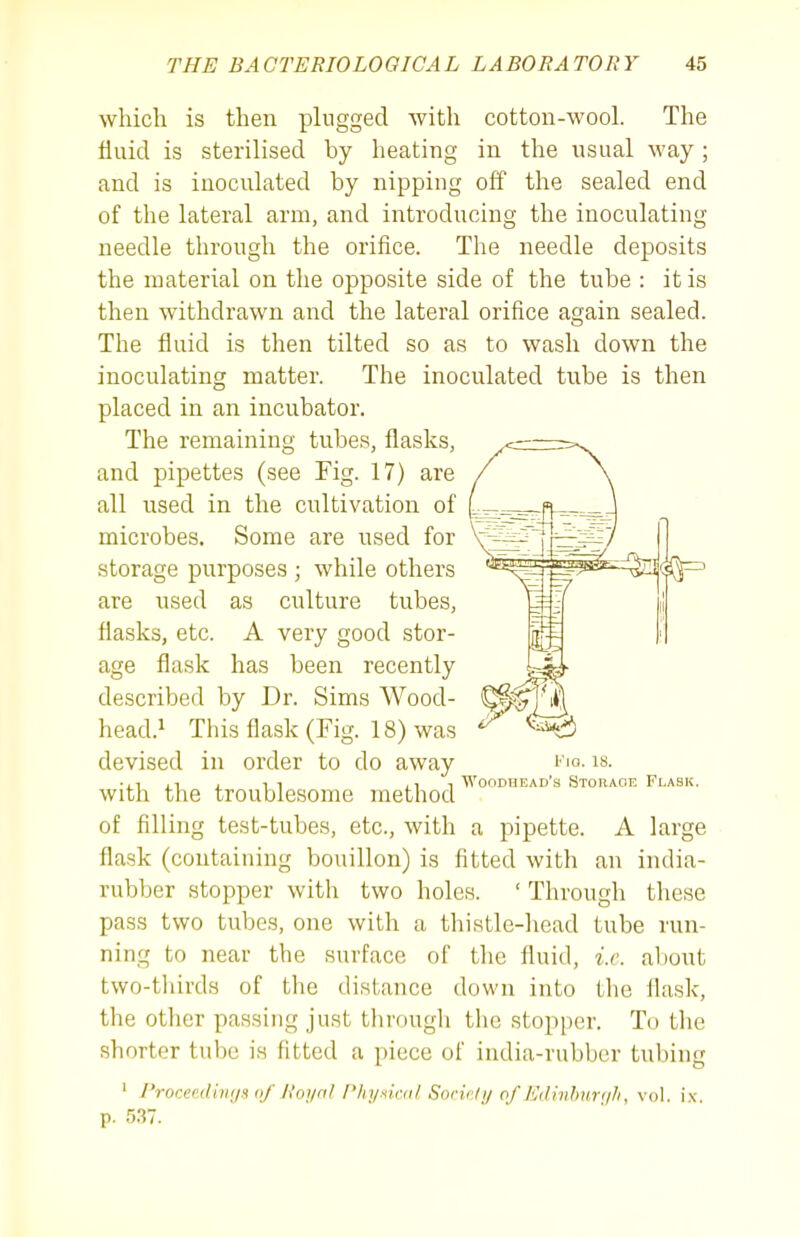 which is then plugged with cotton-wool. The fluid is sterilised by heating in the usual way; and is inoculated by nipping off the sealed end of the lateral arm, and introducing the inoculating needle through the orifice. The needle deposits the material on the opposite side of the tube : it is then withdrawn and the lateral orifice again sealed. The fluid is then tilted so as to wash down the inoculating matter. The inoculated tube is then placed in an incubator. The remaining tubes, flasks, and pipettes (see Fig. 17) are all used in the cultivation of microbes. Some are used for storage purposes ; while others are used as culture tubes, flasks, etc. A very good stor- age flask has been recently described by Dr. Sims Wood- head.^ This flask (Fig. 18) was devised in order to do away with the troublesome method of filling test-tubes, etc., with a pipette. A large flask (containing bouillon) is fitted with an india- rubber stopper with two holes. ' Through these pass two tubes, one with a thistle-head tube run- ning to near the surface of the fluid, i.e. about two-tliirds of the distance down into tlie ihisk, the other passing just through the stopper. To the shorter tube is fitted a piece of india-rubber tubing ' Proceediiir/s of lioi/nl Phyxiail Sorir/i/ of Edivhur(/Ii, vol. ix. p. 5.37. Fio. 18. Woodhead's Storage Fi.ask.