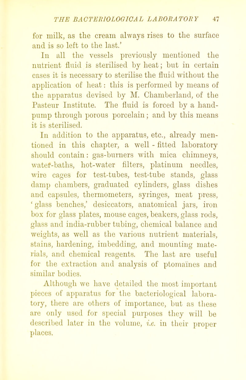 for milk, as the cream always rises to the surface and is so left to the last.' In all the vessels previously mentioned the nutrient fluid is sterilised by heat; but in certain cases it is necessary to sterilise the fluid without the application of heat: this is performed by means of the apparatus devised by M. Chamberland, of the Pasteur Institute. The fluid is forced by a hand- pump through porous porcelain; and by this means it is sterilised. In addition to the apparatus, etc., already men- tioned in this chapter, a well - fitted laboratory should contain: gas-burners with mica chimneys, watef-baths, hot-water filters, platinum needles, wire cages for test-tubes, test-tube stands, glass damp chambers, graduated cylinders, glass dishes and capsules, thermometers, syringes, meat press, ' glass benches,' desiccators, anatomical jars, iron box for glass plates, mouse cages, beakers, glass rods, glass and india-rubber tubing, chemical balance and weights, as well as the various nutrient materials, stains, hardening, imbedding, and mounting mate- rials, and chemical reagents. The last are useful for the extraction and analysis of ptomaines and similar bodies. Although we have detailed the most important pieces of apparatus for the bacteriological labora- tory, there are others of importance, but as tliese are only used for special purposes they will be described later in the volume, i.e. in their proper places.