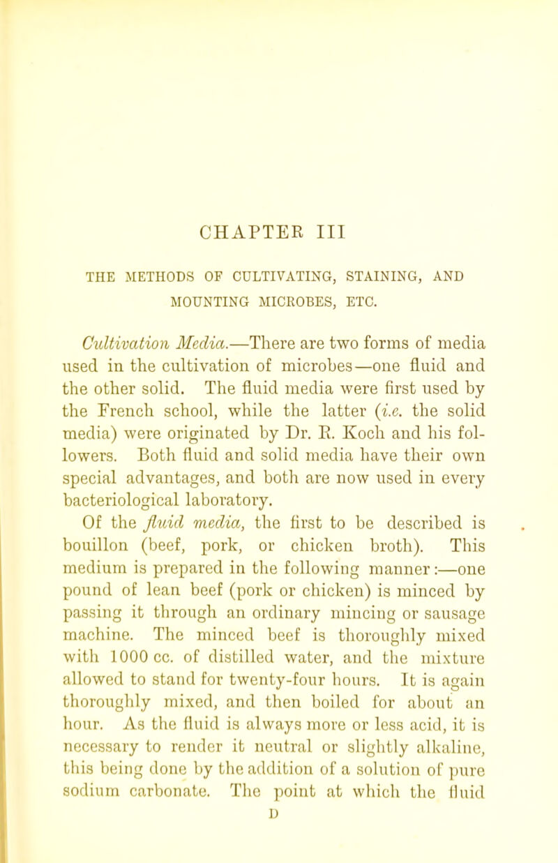 CHAPTEE III THE METHODS OF CULTIVATING, STAINING, AND MOUNTING MICROBES, ETC. Cultivation Media.—There are two forms of media used in the cultivation of microbes—one fluid and the other solid. The fluid media were first used by the French school, while the latter {i.e. the solid media) were originated by Dr. E. Koch and his fol- lowers. Both fluid and solid media have their own special advantages, and both are now used in every bacteriological laboratory. Of the Jlidcl media, the first to be described is bouillon (beef, pork, or chicken broth). This medium is prepared in the following manner:—one pound of lean beef (pork or chicken) is minced by passing it through an ordinary mincing or sausage machine. The minced beef is thorouglily mixed with 1000 cc. of distilled water, and the mixture allowed to stand for twenty-four hours. It is again thoroughly mixed, and then boiled for about an hour. As the fluid is always more or less acid, it is necessary to render it neutral or slightly alkaline, this being done by the addition of a solution of pure sodium carbonate. The point at which the fiuid D