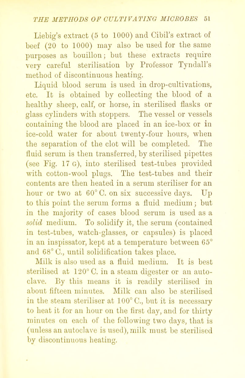 Liebig's extract (5 to 1000) and Cibil's extract of beef (20 to 1000) may also be used for the same purposes as bouillon; but these extracts require very careful sterilisation by Professor Tyndall's method of discontinuous heating. Liquid blood serum is used in drop-cultivations, etc. It is obtained by collecting the blood of a healthy sheep, calf, or horse, in sterilised flasks or glass cylinders with stoppers. The vessel or vessels containing the blood are placed in an ice-box or in ice-cold water for about twenty-four hours, when the separation of the clot will be completed. The fluid serum is then transferred, by sterilised pipettes (see Fig. 17 g), into sterilised test-tubes provided with cotton-wool plugs. The test-tubes and their contents are then heated in a serum steriliser for an hour or two at 60° C. on six successive days. Up to this point the serum forms a fluid medium; but in the majority of cases blood serum is used as a solid medium. To solidify it, the serum (contained in test-tubes, watch-glasses, or capsules) is placed in an inspissator, kept at a temperature between C5° and 68° C, until solidification takes place. Milk is also used as a fluid medium. It is best sterilised at 120° C. in a steam digester or an auto- clave. By this means it is readily sterilised in about fifteen minutes. Milk can also be sterilised in the steam steriliser at 100° C, but it is necessary to heat it for an hour on the first day, and for thirty minutes on each of the following two days, that is (unless an autoclave is used), milk must be sterilised by discontinuous heating.