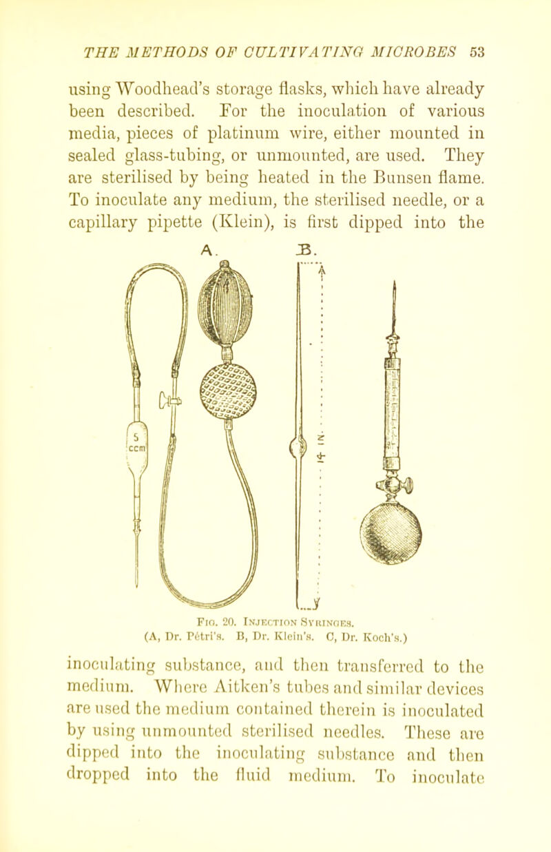 using Woodhead's storage flasks, which have already- been described. For the inoculation of various media, pieces of platinum wire, either mounted in sealed glass-tubing, or unmounted, are used. They are sterilised by being heated in the Bunsen flame. To inoculate any medium, the sterilised needle, or a capillary pipette (Klein), is first dipped into the A. JS>. Fro. 20. Injection SvuiNciM. (A, Dr. Petri's. B, Dr. Kloin'H. 0, Dr. Koch'.s.) inoculating substance, and then transferred to the medium. Where Aitken's tubes and similar devices are used the medium contained therein is inoculated by using unmounted sterilised needles. These are dipped into the inoculating substance and then dropped into the fluid medium. To inoculate
