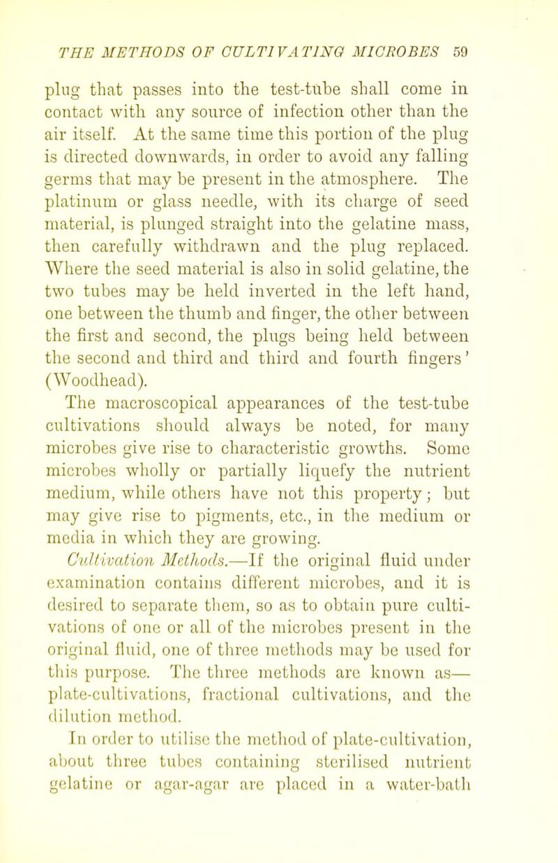 plug that passes into the test-tube shall come in contact with any source of infection other than the air itself. At the same time this portion of the plug is directed downwards, in order to avoid any falling germs that may be present in the atmosphere. The platinum or glass needle, with its charge of seed material, is plunged straight into the gelatine mass, then carefully withdrawn and the plug replaced. Where the seed material is also in solid gelatine, the two tubes may be held inverted in the left hand, one between the thumb and finger, the other between the first and second, the plugs being held between the second and third and third and fourth fingers' (Woodhead). The macroscopical appearances of the test-tube cultivations should always be noted, for many microbes give rise to characteristic growths. Some microbes wholly or partially liquefy the nutrient medium, while others have not this property; but may give rise to pigments, etc., in the medium or media in which they are growing. Cultivation Methods.—If the original fluid under examination contains different microbes, and it is desired to separate them, so as to obtain pure culti- vations of one or all of the microbes present in the original fluid, one of three methods may be used for tliis purpose. Tlie tliree methods are known as— plate-cultivations, fractional cultivations, and the dilution method. In order to utilise the method of plate-cultivation, about three tubes containing sterilised nutrient gelatine or agar-agar are placed in a water-bath