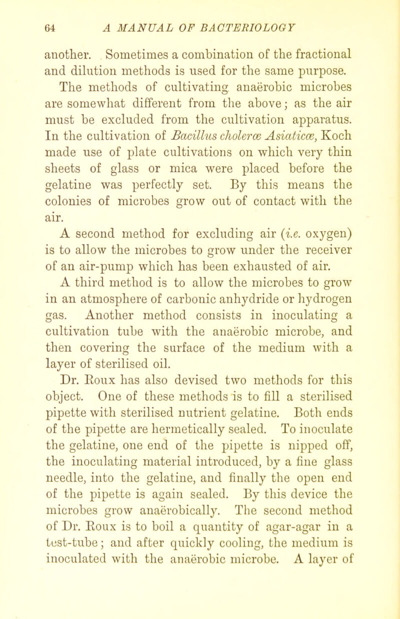 another. Sometimes a combination of the fractional and dilution methods is used for the same purpose. The methods of cultivating, anaerobic microbes are somewhat different from the above; as the air must be excluded from the cultivation apparatus. In the cultivation of Bacillus cholerce Asiaticce, Koch made use of plate cultivations on which very thin sheets of glass or mica were placed before the gelatine was perfectly set. By this means the colonies of microbes grow out of contact with the air. A second method for excluding air {i.e. oxygen) is to allow the microbes to grow under the receiver of an air-pump which has been exhausted of air. A third method is to allow the microbes to grow in an atmosphere of carbonic anhydride or hydrogen gas. Another method consists in inoculating a cultivation tube with the anaerobic microbe, and then covering the surface of the medium with a layer of sterilised oil. Dr. Eoux has also devised two methods for this object. One of these methods is to fill a sterilised pipette with sterilised nutrient gelatine. Both ends of the pipette are hermetically sealed. To inoculate the gelatine, one end of the pipette is nipped off, the inoculating material introduced, by a fine glass needle, into the gelatine, and finally the open end of the pipette is again sealed. By this device the microbes grow anaerobically. The second method of Dr. Eoux is to boil a quantity of agar-agar in a test-tube; and after quickly cooling, the medium is inoculated with the anaerobic microbe. A layer of