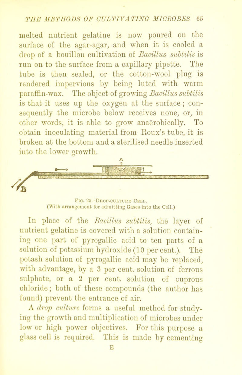 melted uutrieut gelatine is now poured on the surface of the agar-agar, and when it is cooled a drop of a bouillon cultivation of Bacillus suhtilis is run on to the surface from a capillary pipette. The tube is then sealed, or the cotton-wool plug is rendered impervious by being luted with warm parafiiu-wax. The object of growing Bacilhis stiUilis is that it uses up the oxygen at the surface; con- sequently the microbe below receives none, or, in other words, it is able to grow anaerobically. To obtain inoculating material from Eoux's tube, it is broken at the bottom and a sterilised needle inserted into the lower growth. A J. Fio. 25. Drop-culture Celi,. (WiUi arrangement for admitting Gases Into the Cell.) In place of the Bacillus suhtilis, the layer of nutrient gelatine is covered with a solution contain- ing one part of pyrogallic acid to ten parts of a solution of potassium hydroxide (10 per cent.). The potash solution of pyrogallic acid may be replaced, with advantage, by a 3 per cent, solution of ferrous sulphate, or a 2 per cent, solution of cuprous chloride; both of these compounds (the author has found) prevent the entrance of air. A drop culture forms a useful method for study- ing the growth and multiplication of microbes under low or high power objectives. For this purpose a glass cell is required. This is made by cementing E