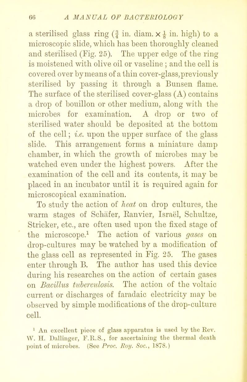 a sterilised glass ring (f in. diam. x ^ in. high) to a microscopic slide, which has been thoroughly cleaned and sterilised (Fig. 25). The upper edge of the ring is moistened with olive oil or vaseline ; and the cell is covered over by means of a thin cover-glass, previously sterilised by passing it through a Bunsen flame. The surface of the sterilised cover-glass (A) contains a drop of bouillon or other medium, along with the microbes for examination. A drop or two of sterilised water should be deposited at the bottom of the cell; i.e. upon the upper surface of the glass slide. This arrangement forms a miniature damp chamber, in which the growth of microbes may be watched even under the highest powers. After the examination of the cell and its contents, it may be placed in an incubator until it is required again for microscopical examination. To study the action of heat on drop cultures, the warm stages of Schiifer, Eauvier, Israel, Schultze, Strieker, etc., are often used upon the fixed stage of the microscope.-*- The action of various gases on drop-cultures may be watched by a modification of the glass cell as represented in Fig. 25. The gases enter through B. The author has used this device during his researches on the action of certain gases on Bacillus tuhercidosis. The action of the voltaic current or discharges of faradaic electricity may be observed by simple modifications of the drop-culture cell. ' Au excellent piece of glass apparatus is used by the Rev. W. H. Dallinger, F.R.S., for ascertaining the thermal death point of microbes. (See Proc. Boy. Soc, 1878.)