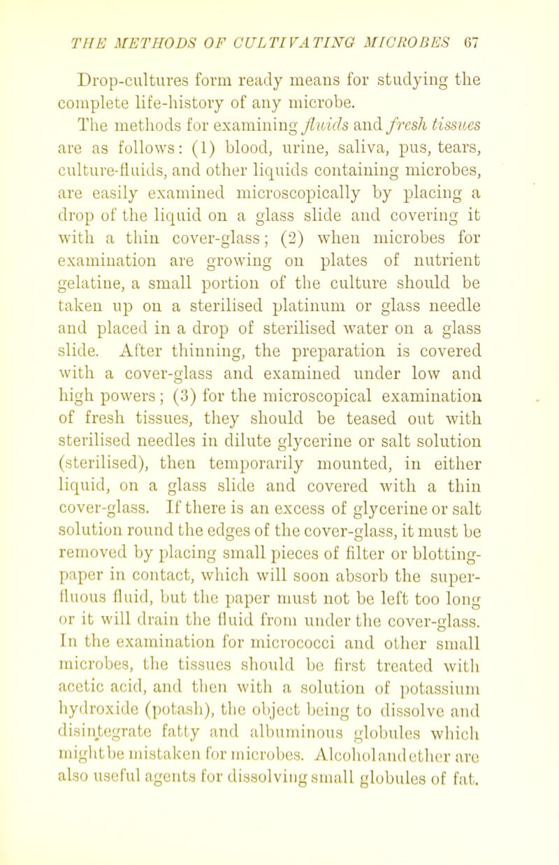 Drop-cultures form ready means for studying the complete life-history of any microbe. The methods for examining fluids and fresh tissues are as follows: (1) blood, urine, saliva, pus, tears, culture-fluids, and other liquids containing microbes, are easily examined microscopically by placing a drop of the liquid on a glass slide and covering it with a thin cover-glass; (2) when microbes for examination are growing on plates of nutrient gelatine, a small portion of the culture should be taken up on a sterilised platinum or glass needle and placed in a drop of sterilised water on a glass slide. After thinning, the preparation is covered with a cover-glass and examined under low and high powers ; (3) for the microscopical examination of fresh tissues, they should be teased out with sterilised needles in dilute glycerine or salt solution (sterilised), then temporarily mounted, in either liquid, on a glass slide and covered with a thin cover-glass. If there is an excess of glycerine or salt solution round the edges of the cover-glass, it must be removed by placing small pieces of filter or blotting- paper in contact, which will soon absorb the super- fluous fluid, but the paper must not be left too long or it will drain the fluid from under the cover-glass. In the examination for micrococci and other small microbes, the tissues should be first treated with acetic acid, and then with a solution of potassium hydroxide (potash), the object being to dissolve and disintegrate fatty and albuminous globules which mightbe mistaken for microbes. Alcoholandcthcr are also useful agents for dissolving small globules of fat.