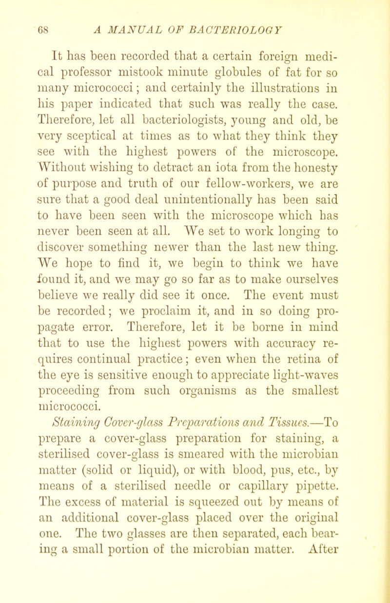 It has been recorded that a certain foreign medi- cal professor mistook minute globules of fat for so many micrococci; and certainly the illustrations in his paper indicated that such was really the case. Therefore, let all bacteriologists, young and old, be very sceptical at times as to what they think they see with the highest powers of the microscope. Without wishing to detract an iota from the honesty of purpose and truth of our fellow-workers, we are sure that a good deal unintentionally has been said to have been seen with the microscope which has never been seen at all. We set to work longing to discover something newer than the last new thing. We hope to find it, we begin to think we have found it, and we may go so far as to make ourselves believe we really did see it once. The event must be recorded; we proclaim it, and in so doing pro- pagate error. Therefore, let it be borne in mind that to use the highest powers with accuracy re- quires continual practice; even when the retina of the eye is sensitive enough to appreciate light-waves proceeding from such organisms as the smallest micrococci. Staining Cover-glass Preparations and Tissues.—To prepare a cover-glass preparation for staining, a sterilised cover-glass is smeared with the microbian matter (solid or liquid), or with blood, pus, etc., by means of a sterilised needle or capillary pipette. The excess of material is squeezed out by means of an additional cover-glass placed over the original one. The two glasses are then separated, each bear- ing a small portion of the microbian matter. After