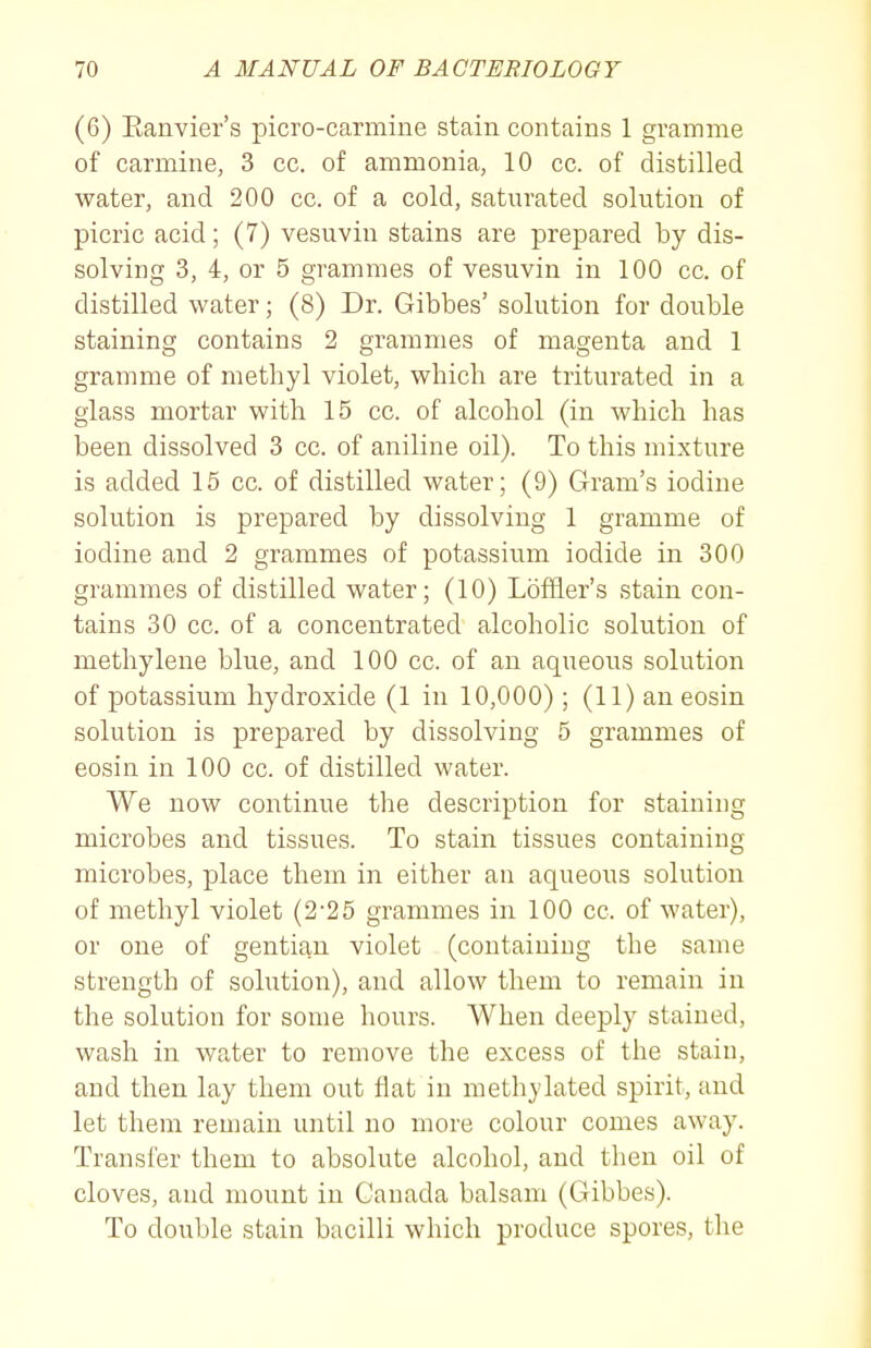 (6) Eanvier's picro-carmine stain contains 1 gramme of carmine, 3 cc. of ammonia, 10 cc. of distilled water, and 200 cc. of a cold, saturated solution of picric acid; (7) vesuvin stains are prepared by dis- solving 3, 4, or 5 grammes of vesuvin in 100 cc. of distilled water; (8) Dr. Gibbes' solution for double staining contains 2 grammes of magenta and 1 gramme of methyl violet, which are triturated in a glass mortar with 15 cc. of alcohol (in which has been dissolved 3 cc. of aniline oil). To this mixture is added 15 cc. of distilled water; (9) Gram's iodine solution is prepared by dissolving 1 gramme of iodine and 2 grammes of potassium iodide in 300 grammes of distilled water; (10) Loffler's stain con- tains 30 cc. of a concentrated alcoholic solution of methylene blue, and 100 cc. of an aqueous solution of potassium hydroxide (1 in 10,000) ; (11) an eosin solution is prepared by dissolving 5 grammes of eosin in 100 cc. of distilled water. We now continue the description for staining microbes and tissues. To stain tissues containing microbes, place them in either an aqueous solution of methyl violet (2'25 grammes in 100 cc. of water), or one of gentian violet (containing the same strength of solution), and allow them to remain in the solution for some hours. When deeply stained, wash in water to remove the excess of the stain, and then lay them out flat in methylated spirit, and let them remain until no more colour comes away. Transfer them to absolute alcohol, and then oil of cloves, and mount in Canada balsam (Gibbes). To double stain bacilli which produce spores, the