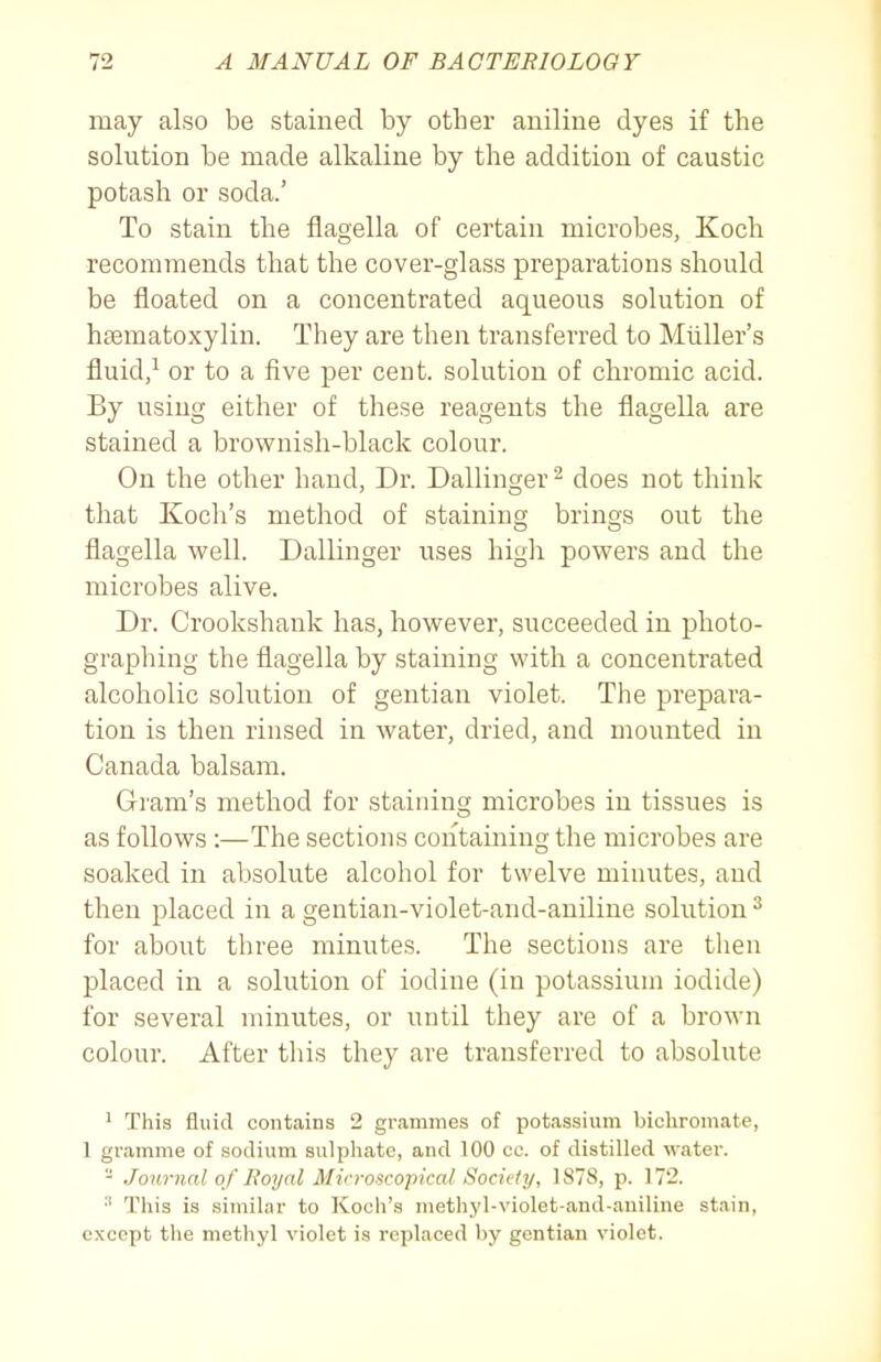 may also be stained by other aniline dyes if the solution be made alkaline by the addition of caustic potash or soda.' To stain the flagella of certain microbes, Koch recommends that the cover-glass preparations should be floated on a concentrated aqueous solution of hsematoxylin. They are then transferred to Miiller's fluid/ or to a five per cent, solution of chromic acid. By using either of these reagents the flagella are stained a brownish-black colour. On the other hand, Dr. Dallinger ^ does not think that Koch's method of staining brings out the flagella well. Dallinger uses high powers and the microbes alive. Dr. Crookshank has, however, succeeded in photo- graphing the flagella by staining with a concentrated alcoholic solution of gentian violet. The prepara- tion is then rinsed in water, dried, and mounted in Canada balsam. Gram's method for staining microbes in tissues is as follows :—The sections containing the microbes are soaked in absolute alcohol for twelve minutes, and then placed in a gentian-violet-and-aniline solution ^ for about three minutes. The sections are then placed in a solution of iodine (in potassium iodide) for several minutes, or until they are of a brown colour. After this they are transferred to absolute ^ This fluid contains 2 grammes of potassium bichromate, 1 gramme of sodium sulphate, and 100 ec. of distilled water. - Jou7-nal of L'oyal Alicroscopical Society, 1S7S, p. 172. This is similar to Koch's methyl-violet-and-aniline stain, except the methyl violet is replaced by gentian violet.