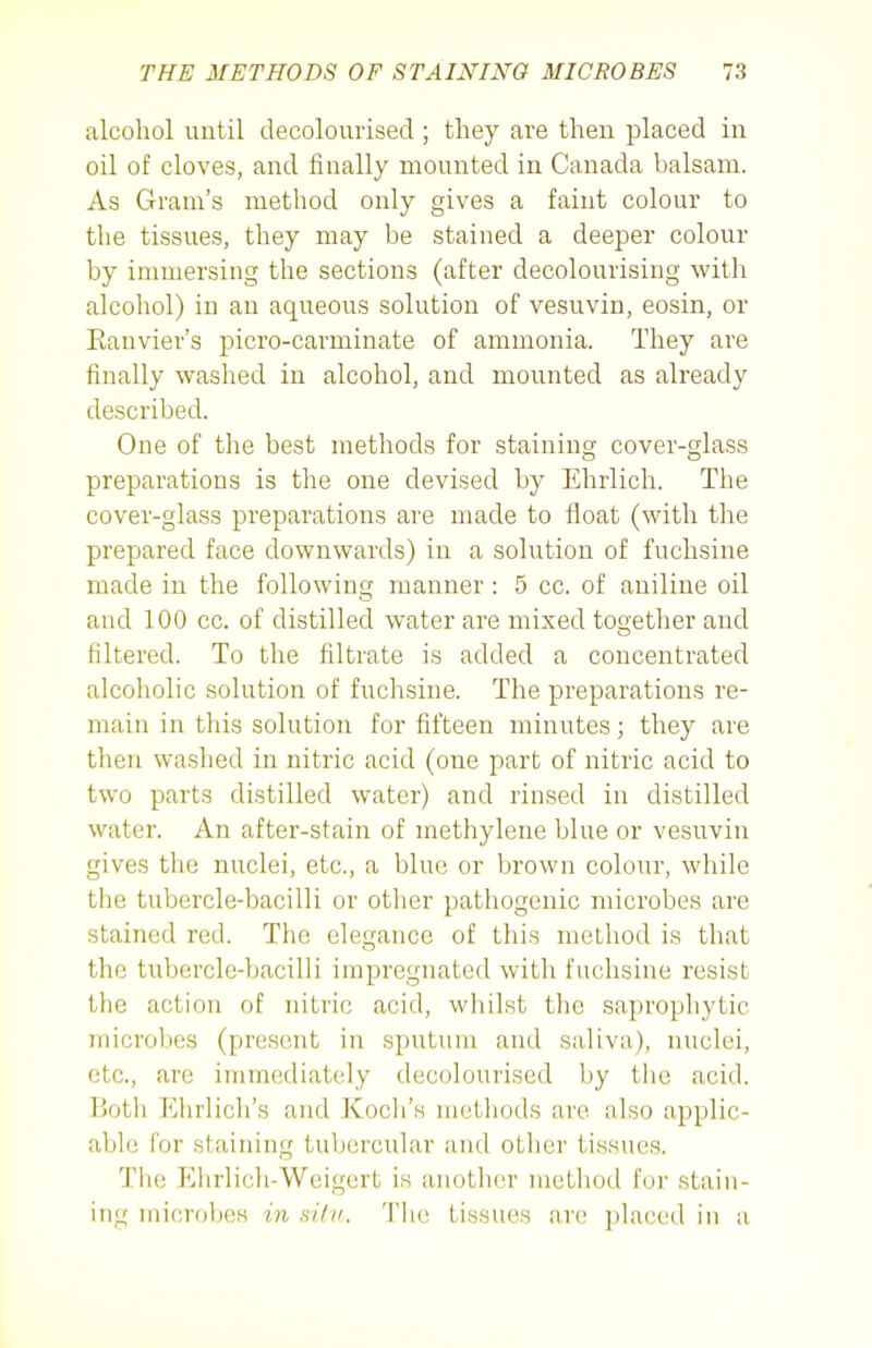 alcohol until decolourised ; they are then placed in oil of cloves, and finally mounted in Canada balsam. As Gram's method only gives a faint colour to the tissues, they may be stained a deeper colour by immersing the sections (after decolourising with alcohol) in an aqueous solution of vesuvin, eosin, or Ranvier's picro-carminate of ammonia. They are finally washed in alcohol, and mounted as already described. One of the best methods for staining cover-glass preparations is the one devised by Ehrlich. The cover-glass preparations are made to float (with the prepared face downwards) in a solution of fuchsine made in the following manner : 5 cc. of aniline oil and 100 cc. of distilled water are mixed together and filtered. To the filtrate is added a concentrated alcoholic solution of fuchsine. The preparations re- main in this solution for fifteen minutes; they are then washed in nitric acid (one part of nitric acid to two parts distilled water) and rinsed in distilled water. An after-stain of methylene blue or vesuvin gives the nuclei, etc., a blue or brown colour, while the tubercle-bacilli or other pathogenic microbes are stained red. The elegance of this method is that the tubercle-bacilli impregnated with fuchsine resist the action of nitric acid, whilst the saprophytic microbes (present in sputum and saliva), nuclei, etc., are immediately decolourised by the acid. Both Ehrlich's and Koch's methods are also applic- able for staining tubercular and otlier tissues. The Ehrlich-Weigert is aiiotlicr method for stain- ing microbes in sUn. Tlie tissues are placed in a