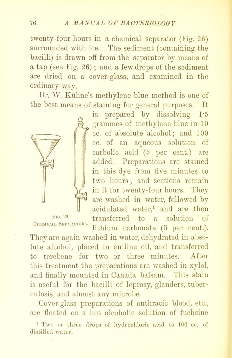 twenty-four hours in a chemical separator (Fig. 26) surrounded with ice. The sediment (containing the bacilli) is drawn off from the separator by means of a tap (see Fig. 26); and a few drops of the sediment are dried on a cover-glass, and examined in the ordinary way. Dr. W. Klihne's methylene blue method is one of the best means of staining for general purposes. It is prepared by dissolving 1'5 They are again washed in water, dehydrated in abso- lute alcohol, placed in aniline oil, and transferred to terebeue for two or three minutes. After this treatment the preparations are washed in xylol, and finally mounted in Canada balsam. This stain is useful for the bacilli of leprosy, glanders, tuber- culosis, and almost any microbe. Cover-glass preparations of anthracic blood, etc., are floated on a hot alcoholic solution of fuchsine ' Two or three drops of hydrochloric acid to 100 ce. of distilled water. grammes of methylene blue in 10 cc. of absolute alcohol; and 100 cc. of an aqueous solution of carbolic acid (5 per cent.) are added. Preparations are stained in this dye from five minutes to two hours; and sections remain in it for twenty-four hours. They are washed in water, followed by acidulated water,^ and are then transferred to a solution of lithium carbonate (5 per cent.). Fig. 20. CriEMiCAL Separators.