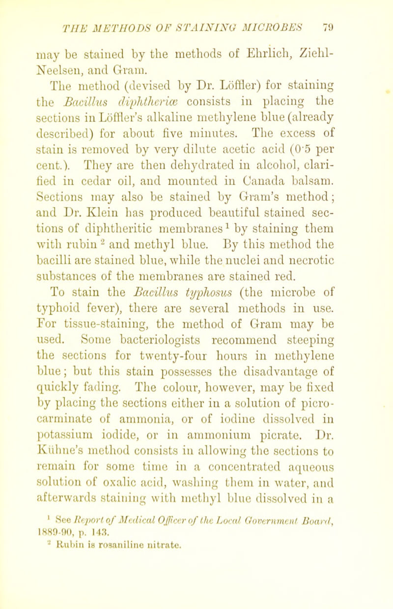 may be stained by the methods of Ehrlich, Ziehl- Neelseii, and Gram. The method (devised by Dr. Loffler) for staining the Bacillus clvphtherice consists in placing the sections in Loffler's alkaline nrethylene blue (already described) for about five minutes. The excess of stain is removed by very dilute acetic acid (0 5 per cent.). They are then dehydrated in alcohol, clari- fied in cedar oil, and mounted in Canada balsam. Sections may also be stained by Gram's method; and Dr. Klein has produced beautiful stained sec- tions of diphtheritic membranes ^ by staining them with rubin ^ and methyl blue. By this method the bacilli are stained blue, while the nuclei and necrotic substances of the membranes are stained red. To stain the Bacillus typlwsus (the microbe of typhoid fever), there are several methods in use. For tissue-staining, the method of Gram may be used. Some bacteriologists recommend steeping the sections for twenty-four hours in methylene blue; but this stain possesses the disadvantage of quickly fading. The colour, however, may be fixed by placing the sections either in a solution of picro- carminate of ammonia, or of iodine dissolved in potassium iodide, or in ammonium picrate. Dr. Kiihue's method consists in allowing the sections to remain for some time in a concentrated aqueous solution of oxalic acid, washing them in water, and afterwards staining with methyl blue dissolved in a ' Hae Report of Medical Offtrcrof the Local flovcrnmcnl Buanl, 1889-90, p. l^. '- Rubin is rosaniline nitrate.
