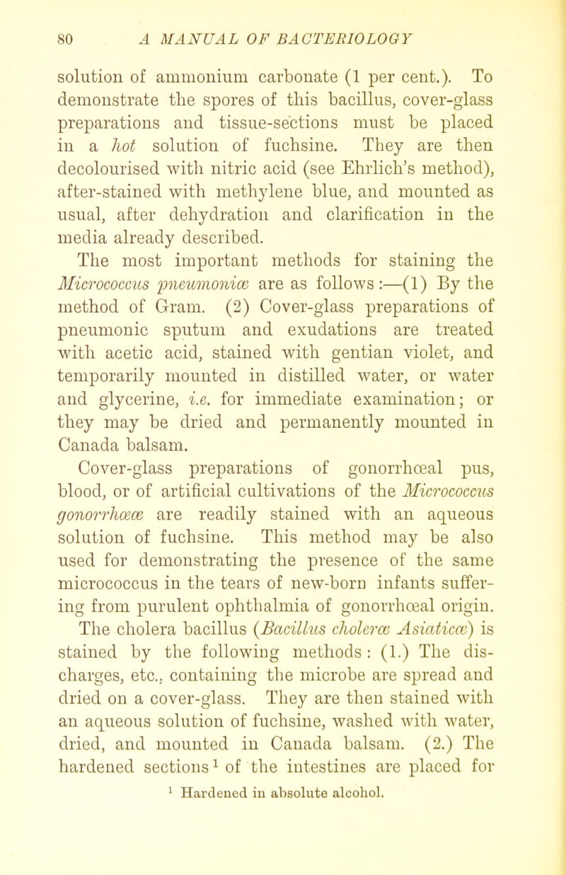 solution of ammonium carbonate (1 per cent.). To demonstrate tlie spores of this bacillus, cover-glass preparations and tissue-sections must be placed in a hot solution of fuchsine. They are then decolourised with nitric acid (see Ehrlich's method), after-stained with methylene blue, and mounted as usual, after dehydration and clarification in the media already described. The most important methods for staining the Micrococcus pneiwionice are as follows:—(1) By the method of Gram. (2) Cover-glass preparations of pneumonic sputum and exudations are treated with acetic acid, stained with gentian violet, and temporarily mounted in distilled water, or water and glycerine, i.e. for immediate examination; or they may be dried and permanently mounted in Canada balsam. Cover-glass preparations of gonorrhoeal pus, blood, or of artificial cultivations of the Micrococcits gonorrhcece are readily stained with an aqueous solution of fuchsine. This method may be also used for demonstrating the presence of the same micrococcus in the tears of new-born infants suffer- ing from purulent ophthalmia of gonorrhoeal origin. The cholera bacillus {Bacillus cliolercc Asiaticcc) is stained by the following methods : (1.) The dis- charges, etc., containing the microbe are spread and dried on a cover-glass. They are then stained with an aqueous solution of fuchsine, washed with water, dried, and mounted in Canada balsam. (2.) The hardened sections ^ of the intestines are placed for ' Hardened iu absolute alcohol.
